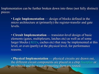 Implementation can be further broken down into three (not fully distinct) pieces: •   Logic Implementation  — design of blocks defined in the  micro architecture at (primarily) the register-transfer and gate  levels. •   Circuit Implementation  — transistor-level design of basic  elements (gates, multiplexers, latches etc) as well as of some  larger blocks ( ALUs , caches etc) that may be implemented at this  level, or even (partly) at the physical level, for performance  reasons. •   Physical Implementation  — physical circuits are drawn out,  the different circuit components are placed in a chip  floorplan  or  on a board and the wires connecting them are routed. 