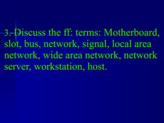 3 . Discuss the ff: terms: Motherboard, slot, bus, network, signal, local area network, wide area network, network server, workstation, host. 