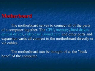 Motherboard The motherboard serves to connect all of the parts of a computer together. The  CPU ,  memory ,  hard drives ,  optical drives ,  video card ,  sound card  and other ports and expansion cards all connect to the motherboard directly or via cables.  The motherboard can be thought of as the "back bone" of the computer.   