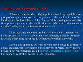 Local Area Network (LAN)   A  local area network (LAN)  supplies networking capability to a group of computers in close proximity to each other such as in an office building, a school, or a home. A LAN is useful for sharing resources like files, printers, games or other applications. A LAN in turn often connects to other LANs, and to the Internet or other  WAN .  Most local area networks are built with relatively inexpensive hardware such as  Ethernet  cables, network adapters, and hubs. Wireless LAN and other more advanced LAN hardware options also exist.  Specialized operating system software may be used to configure a local area network. For example, most flavors of Microsoft Windows provide a software package called  Internet Connection Sharing (ICS)  that supports controlled access to LAN resources.   