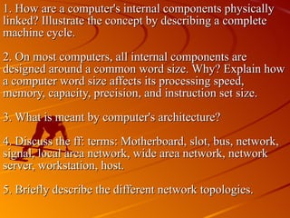 1. How are a computer's internal components physically linked? Illustrate the concept by describing a complete machine cycle. 2. On most computers, all internal components are designed around a common word size. Why? Explain how a computer word size affects its processing speed, memory, capacity, precision, and instruction set size. 3. What is meant by computer's architecture? 4. Discuss the ff: terms: Motherboard, slot, bus, network, signal, local area network, wide area network, network server, workstation, host. 5. Briefly describe the different network topologies. 
