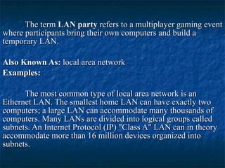 The term  LAN party  refers to a multiplayer gaming event where participants bring their own computers and build a temporary LAN. Also Known As:  local area network Examples:  The most common type of local area network is an Ethernet LAN. The smallest home LAN can have exactly two computers; a large LAN can accommodate many thousands of computers. Many LANs are divided into logical groups called subnets. An Internet Protocol (IP) "Class A" LAN can in theory accommodate more than 16 million devices organized into subnets.   