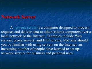 Network Server A  network server  is a computer designed to process requests and deliver data to other (client) computers over a local network or the Internet. Examples include Web servers, proxy servers, and FTP servers. Not only should you be familiar with using servers on the Internet, an increasing number of people have learned to set up network servers for business and personal uses.   