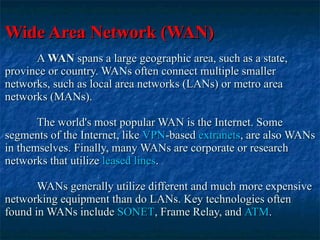 Wide Area Network (WAN) A  WAN  spans a large geographic area, such as a state, province or country. WANs often connect multiple smaller networks, such as local area networks (LANs) or metro area networks (MANs).  The world's most popular WAN is the Internet. Some segments of the Internet, like  VPN -based  extranets , are also WANs in themselves. Finally, many WANs are corporate or research networks that utilize  leased lines .  WANs generally utilize different and much more expensive networking equipment than do LANs. Key technologies often found in WANs include  SONET , Frame Relay, and  ATM . 
