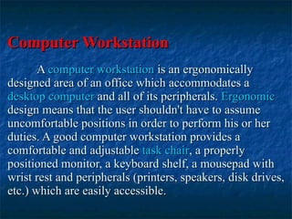 Computer Workstation A  computer   workstation  is an ergonomically designed area of an office which accommodates a  desktop computer  and all of its peripherals.  Ergonomic  design means that the user shouldn't have to assume uncomfortable positions in order to perform his or her duties. A good computer workstation provides a comfortable and adjustable  task chair , a properly positioned monitor, a keyboard shelf, a mousepad with wrist rest and peripherals (printers, speakers, disk drives, etc.) which are easily accessible. 