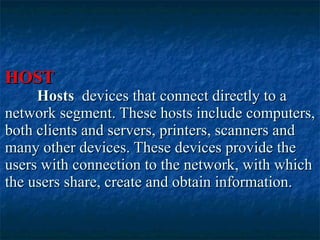 HOST Hosts  devices that connect directly to a network segment. These hosts include computers, both clients and servers, printers, scanners and many other devices. These devices provide the users with connection to the network, with which the users share, create and obtain information.  
