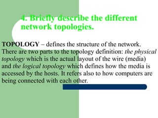 4. Briefly describe the different network topologies. TOPOLOGY  – defines the structure of the network. There are two parts to the topology definition:  the physical topology  which is the actual layout of the wire (media) and  the logical topology  which defines how the media is accessed by the hosts. It refers also to how computers are being connected with each other.  