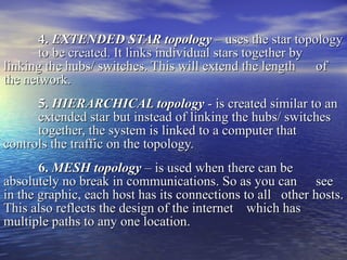 4.  EXTENDED STAR topology  – uses the star topology  to be created. It links individual stars together by  linking the hubs/ switches. This will extend the length  of the network. 5.  HIERARCHICAL topology   - is created similar to an  extended star but instead of linking the hubs/ switches  together, the system is linked to a computer that  controls the traffic on the topology. 6.  MESH topology  – is used when there can be  absolutely no break in communications. So as you can  see in the graphic, each host has its connections to all  other hosts. This also reflects the design of the internet  which has multiple paths to any one location.  
