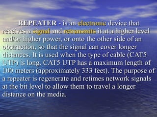 REPEATER  - is an  electronic  device that receives a  signal  and  retransmits  it at a higher level and/or higher power, or onto the other side of an obstruction, so that the signal can cover longer distances. It is used when the type of cable (CAT5 UTP) is long. CAT5 UTP has a maximum length of 100 meters (approximately 333 feet). The purpose of a repeater is regenerate and retimes network signals at the bit level to allow them to travel a longer distance on the media.  