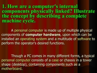 A  personal computer  is made up of multiple physical components of  computer hardware , upon which can be installed an  operating system  and a multitude of  software  to perform the operator's desired functions. Though a PC comes in many different forms, a typical  personal computer  consists of a  case  or chassis in a tower shape (desktop), containing components such as a  motherboard . 1. How are a computer's internal components physically linked? Illustrate the concept by describing a complete machine cycle. 