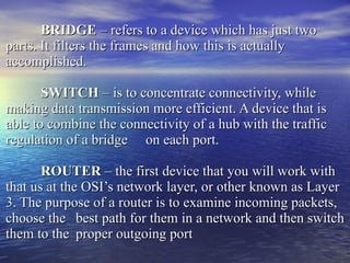 BRIDGE  – refers to a device which has just two parts. It filters the frames and how this is actually accomplished. SWITCH  – is to concentrate connectivity, while making data transmission more efficient. A device that is able to combine the connectivity of a hub with the traffic regulation of a bridge  on each port. ROUTER  – the first device that you will work with that us at the OSI’s network layer, or other known as Layer 3. The purpose of a router is to examine incoming packets, choose the  best path for them in a network and then switch them to the  proper outgoing port 