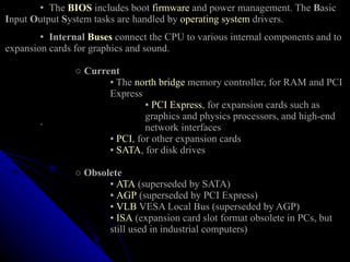 •  The  BIOS  includes boot  firmware  and power management. The  B asic  I nput  O utput  S ystem tasks are handled by  operating system  drivers. •  Internal  Buses  connect the CPU to various internal components and to expansion cards for graphics and sound.    ○  Current   ▪ The  north bridge  memory controller, for RAM and PCI  Express  ▪  PCI Express , for expansion cards such as  graphics and physics processors, and high-end  ` network interfaces   ▪  PCI , for other expansion cards ▪  SATA , for disk drives    ○   Obsolete     ▪  ATA  (superseded by SATA)   ▪  AGP  (superseded by PCI Express)   ▪  VLB  VESA Local Bus (superseded by AGP)   ▪  ISA  (expansion card slot format obsolete in PCs, but  still used in industrial computers) 