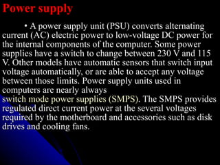 Power supply •   A power supply unit (PSU) converts alternating current (AC) electric power to low-voltage DC power for the internal components of the computer. Some power supplies have a switch to change between 230 V and 115 V. Other models have automatic sensors that switch input voltage automatically, or are able to accept any voltage between those limits. Power supply units used in computers are nearly always  switch mode power supplies (SMPS) . The SMPS provides regulated direct current power at the several voltages required by the motherboard and accessories such as disk drives and cooling fans.  