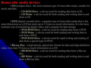 Removable media devices   •  CD  (compact disc) - the most common type of removable media, suitable for music and data.    ○   CD-ROM Drive  - a device used for reading data from a CD.   ○   CD Writer  - a device used for both reading and writing data to and  from a CD.   •   DVD  (digital versatile disc) - a popular type of removable media that is the same dimensions as a CD but stores up to 12 times as much information. It is the most common way of transferring digital video, and is popular for data storage.    ○   DVD-ROM Drive  - a device used for reading data from a DVD.   ○   DVD Writer  - a device used for both reading and writing data to  and from a DVD. ○   DVD-RAM Drive  - a device used for rapid writing and reading of  data from a special type of DVD.   •   Blu-ray Disc  - a high-density optical disc format for data and high-definition video. Can store 70 times as much information as a CD.    ○   BD-ROM Drive  - a device used for reading data from a Blu-ray  disc.   ○   BD Writer  - a device used for both reading and writing data to and  from a Blu-ray disc. 