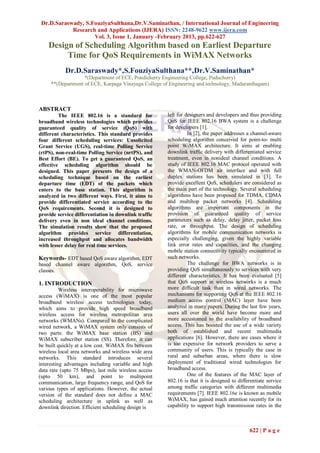 Dr.D.Saraswady, S.FouziyaSulthana,Dr.V.Saminathan, / International Journal of Engineering
            Research and Applications (IJERA) ISSN: 2248-9622 www.ijera.com
                    Vol. 3, Issue 1, January -February 2013, pp.622-627
    Design of Scheduling Algorithm based on Earliest Departure
         Time for QoS Requirements in WiMAX Networks
           Dr.D.Saraswady*,S.FouziyaSulthana**,Dr.V.Saminathan*
                   *(Department of ECE, Pondicherry Engineering College, Puducherry)
     **(Department of ECE, Karpaga Vinayaga College of Engineering and technology, Maduranthagam)



ABSTRACT
         The IEEE 802.16 is a standard for            left for designers and developers and thus providing
broadband wireless technologies which provides        QoS for IEEE 802.16 BWA system is a challenge
guaranteed quality of service (QoS) with              for developers [1].
different characteristics. This standard provides               In [2], the paper addresses a channel-aware
four different scheduling services: Unsolicited       scheduling algorithm conceived for point-to- multi
Grant Service (UGS), real-time Polling Service        point WiMAX architecture. It aims at enabling
(rtPS), non-real-time Polling Service (nrtPS), and    downlink traffic delivery with differentiated service
Best Effort (BE). To get a guaranteed QoS, an         treatment, even in nonideal channel conditions. A
effective scheduling algorithm should be              study of IEEE 802.16 MAC protocol operated with
designed. This paper presents the design of a         the WMAN-OFDM air interface and with full
scheduling technique based on the earliest            duplex stations has been simulated in [3]. To
departure time (EDT) of the packets which             provide excellent QoS, schedulers are considered as
enters to the base station. This algorithm is         the main part of the technology. Several scheduling
analyzed in two different ways. First, it aims to     algorithms have been proposed for TDMA, CDMA
provide differentiated service according to the       and multihop packet networks [4]. Scheduling
QoS requirements. Second it is designed to            algorithms are important components in the
provide service differentiation in downlink traffic   provision of guaranteed quality of service
delivery even in non ideal channel conditions.        parameters such as delay, delay jitter, packet loss
The simulation results show that the proposed         rate, or throughput. The design of scheduling
algorithm provides service differentiation,           algorithms for mobile communication networks is
increased throughput and allocates bandwidth          especially challenging, given the highly variable
with lesser delay for real time services.             link error rates and capacities, and the changing
                                                      mobile station connectivity typically encountered in
Keywords- EDT based QoS aware algorithm, EDT          such networks.
based channel aware algorithm, QoS, service                     The challenge for BWA networks is in
classes.                                              providing QoS simultaneously to services with very
                                                      different characteristics. It has been evaluated [5]
1. INTRODUCTION                                       that QoS support in wireless networks is a much
          Wireless interoperability for microwave     more difficult task than in wired networks. The
access (WiMAX) is one of the most popular             mechanisms for supporting QoS at the IEEE 802.16
broadband wireless access technologies today,         medium access control (MAC) layer have been
which aims to provide high speed broadband            analyzed in many papers. During the last few years,
wireless access for wireless metropolitan area        users all over the world have become more and
networks (WMANs). Compared to the complicated         more accustomed to the availability of broadband
wired network, a WiMAX system only consists of        access. This has boosted the use of a wide variety
two parts: the WiMAX base station (BS) and            both of established and recent multimedia
WiMAX subscriber station (SS). Therefore, it can      applications [6]. However, there are cases where it
be built quickly at a low cost. WiMAX fits between    is too expensive for network providers to serve a
wireless local area networks and wireless wide area   community of users. This is typically the case in
networks. This standard introduces several            rural and suburban areas, where there is slow
interesting advantages including variable and high    deployment of traditional wired technologies for
data rate (upto 75 Mbps), last mile wireless access   broadband access.
(upto 50 km), and point to multipoint                           One of the features of the MAC layer of
communication, large frequency range, and QoS for     802.16 is that it is designed to differentiate service
various types of applications. However, the actual    among traffic categories with different multimedia
version of the standard does not define a MAC         requirements [7]. IEEE 802.16e is known as mobile
scheduling architecture in uplink as well as          WiMAX, has gained much attention recently for its
downlink direction. Efficient scheduling design is    capability to support high transmission rates in the



                                                                                            622 | P a g e
 