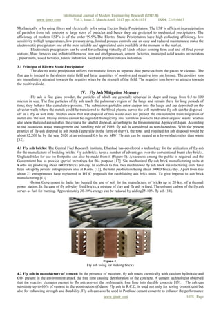 International Journal of Modern Engineering Research (IJMER)
www.ijmer.com Vol.3, Issue.2, March-April. 2013 pp-1026-1031 ISSN: 2249-6645
www.ijmer.com 1028 | Page
Mechanically is by using filters and electrically is by using Electro Static Precipitators. The ESP is efficient in precipitation
of particles from sub microns to large sizes of particles and hence they are preferred to mechanical precipitators. The
efficiency of modern ESP‟s is of the order 99.9%.The Electro Static Precipitators have high collecting efficiency, low
sensitivity to high temperatures, low pressure drop, limited process controls and an easy and reduced maintenance make the
electro static precipitators one of the most reliable and appreciated units available at the moment in the market.
Electrostatic precipitators can be used for collecting virtually all kinds of dust coming from coal and oil fired power
stations, blast furnaces and industrial furnaces, iron and steel processes, cement factories, municipal solid wastes incinerators
, paper mills, wood factories, textile industries, food and pharmaceuticals industries.
3.1 Principle of Electro Static Precipitator
The electro static precipitator utilizes electrostatic forces to separate dust particles from the gas to be cleaned. The
flue gas is ionized in the electro static field and large quantities of positive and negative ions are formed. The positive ions
are immediately attracted towards the negative wires by the strength of the field. The negative ions however attracts towards
the positive diode.
IV. Fly Ash Mitigation Measure
Fly ash is fine glass powder, the particles of which are generally spherical in shape and range from 0.5 to 100
micron in size. The fine particles of fly ash reach the pulmonary region of the lungs and remain there for long periods of
time; they behave like cumulative poisons. The submicron particles enter deeper into the lungs and are deposited on the
alveolar walls where the metals could be transferred to the blood plasma across the cell membrane fly ash can be disposed-
off in a dry or wet state. Studies show that wet disposal of this waste does not protect the environment from migration of
metal into the soil. Heavy metals cannot be degraded biologically into harmless products like other organic waste. Studies
also show that coal ash satisfies the criteria for landfill disposal, according to the Environmental Agency of Japan. According
to the hazardous waste management and handling rule of 1989, fly ash is considered as non-hazardous. With the present
practice of fly-ash disposal in ash ponds (generally in the form of slurry), the total land required for ash disposal would be
about 82,200 ha by the year 2020 at an estimated 0.6 ha per MW. Fly ash can be treated as a by-product rather than waste
[12].
4.1 Fly ash bricks: The Central Fuel Research Institute, Dhanbad has developed a technology for the utilization of fly ash
for the manufacture of building bricks. Fly ash bricks have a number of advantages over the conventional burnt clay bricks.
Unglazed tiles for use on footpaths can also be made from it (Figure 1). Awareness among the public is required and the
Government has to provide special incentives for this purpose [12]. Six mechanized fly ash brick manufacturing units at
Korba are producing about 60000 bricks per day. In addition to this, two mechanized fly ash brick manufacturing units have
been set up by private entrepreneurs also at Korba [13], the total production being about 30000 bricks/day. Apart from this
about 23 entrepreneurs have registered in DTIC proposals for establishing ash brick units. To give impetus to ash brick
manufacturing [13]
Orissa Government in India has banned the use of soil for the manufacture of bricks up to 20 km. of a thermal
power station. In the case of fly ash-clay fired bricks, a mixture of clay and fly ash is fired. The unburnt carbon of the fly ash
serves as fuel for burning. Approximately 20-30% energy can be reduced by adding25-40% fly ash [14].
Fly ash using for making bricks
4.2 Fly ash in manufacture of cement: In the presence of moisture, fly ash reacts chemically with calcium hydroxide and
CO2 present in the environment attack the free lime causing deterioration of the concrete. A cement technologist observed
that the reactive elements present in fly ash convert the problematic free lime into durable concrete [15]. Fly ash can
substitute up to 66% of cement in the construction of dams. Fly ash in R.C.C. is used not only for saving cement cost but
also for enhancing strength and durability. Fly ash can also be used in Portland cement concrete to enhance the performance
 