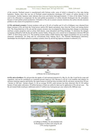 International Journal of Modern Engineering Research (IJMER)
www.ijmer.com Vol.3, Issue.2, March-April. 2013 pp-1026-1031 ISSN: 2249-6645
www.ijmer.com 1029 | Page
of the concrete. Portland cement is manufactured with Calcium oxide, some of which is released in a free state during
hydration. Studies show that one ton of Portland cement production discharges 0.87 tonnes of carbon dioxide in the
environment. Another Japanese study indicates that every year barren land approximately 1.5 times of the Indian Territory
need to be afforested to compensate for the total global accumulation of carbon dioxide discharged into the atmosphere
because of total global cement production. Utilization of fly ash in cement concrete minimizes the carbon dioxide emission
problem to the extent of its proportion in cement.
4.3 Fly ash-based ceramics: Ceramic products with up to 50 wt% of mullite and 16 wt% of feldspars were obtained from
binary mixtures of fly ash from the Teruel power station (NE Spain) and plastic clays from the Teruel coal mining district
[16]. The firing behaviour of fly ash and the ceramic mixtures was investigated by determining their changes in mineralogy
and basic ceramic properties such as colour, bulk density, water absorption and firing shrinkage. To determine the changes
on heating suffered by both the fly ash and the ceramic bodies, firing tests were carried out at temperatures between 900 and
1200°C in short firing cycles [17]. The resulting ceramic bodies exhibit features that suggest possibilities for use in paving
stoneware manufacture, for tiling and for conventional brick making (fig-2). The National Metallurgical Laboratory;
Jamshedpur has developed a process to produce ceramics from fly ash having superior resistance to abrasion [12].
a) Mosaic tile b) Interlocking paver
4.4 Fly ash as fertilizer: Fly ash provides the uptake of vital nutrients/minerals (Ca, Mg, Fe, Zn, Mo, S and Se) by crops and
vegetation, and can be considered as a potential growth improver [18]. Because it can be a soil modifier and enhance its
moisture retaining capacity and fertility the improvement in yield has been recorded with fly ash doses varying from 20 tone
/ hectare to 100 tone / hectare (Figure 3). On an average 20-30% yield increase has been observed. Out of 150 million
hectare of land under cultivation, 10 million hectares of land can safely be taken up for application of fly ash per year. The
fly ash treated fields would give additional yield of 5 million tone food grains per year valued at Rs.3000 per year.
a) Cabbage at Dobhar, fly ash amended soils
b) Reclamation of saline soils using fly ash
(75% saving in gypsum)
 
