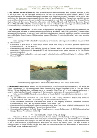 International Journal of Modern Engineering Research (IJMER)
www.ijmer.com Vol.3, Issue.2, March-April. 2013 pp-1026-1031 ISSN: 2249-6645
www.ijmer.com 1030 | Page
4.4 Fly ash based polymer products: Fly ashes are also being used as wood substitutes. They have been developed by using
fly ash as the matrix and jute cloth as the reinforcement. The Jute cloth is laminated by passing through a polymer fly ash
matrix and then cured. The number of Laminates is increased to get the desired thickness. The product can be used in many
applications like door shutters, partition panels, flooring tiles, wall panelling and ceiling. The developed material is stronger
more durable, resistant to corrosion and cost effective as compared to wood. This technology has been developed by the
Regional Research Laboratory, Bhopal in collaboration with Building Materials and Technology Promotion Council
(B.M.T.P.C) and TIFAC [19]. One commercial plant has been set up based on this technology near Chennai, India. The
Government of India has withdrawn an 8% excise duty imposed earlier on fly ash products.
4.5 Fly ash in road construction: The use of fly ash in large quantities making the road base and surfacing can result in low
value–high volume utilization technology demonstration projects at New Delhi, Dadri (U.P.) and Raichur (Karnataka) have
been successfully completed for use of fly ash in road / flyover embankments (figure-4). Guidelines have been prepared and
approved by Indian Roads Congress (IRC) as national standard. More than 10 multiplier effects have taken place across the
country.
In the recent past CRRI offered advise/ consultancy services in the following road/embankment projects in which
fly ash was utilized:
1. Construction of plant roads at Budge-Budge thermal power plant using fly ash based pavement specifications
(Collaboration with CESC Ltd, Kolkata),
2. Construction of one km long rural road near Raichur in Karnataka with fly ash based flexible/semi-rigid pavement
composition (Collaboration with Karnataka PWD and Raichur thermal power station -executed as Fly Ash Mission
demonstration project)
3. Construction of plant road and two rural roads using fly ash (collaboration with National Capital Power Station, NTPC,
Dadri, U.P) [20].
Figure 4
Nizamuddin Bridge approach road embankment at New Delhi (in flood zone of river Yamuna)
4.6 Roads and Embankments: Another area that holds potential for utilization of large volumes of fly ash is road and
flyover embankments. Fly ash embankments at Okhla, Hanuman Setu, Second Nizamuddin bridge in Delhi and roads at
Raichur, Calcutta, Dadri etc. have established that on an average Rs. 50 to 75 per MT of earth work cost can be saved by
using fly ash (in lieu of soil) in such works, primarily due to reduction in excavation & transportation costs[18].
In the recent past CRRI offered advise/ consultancy services in the following road/embankment projects in which
fly ash was utilized:
1. Fly ash embankment construction for Okhla flyover at Delhi adopting „Reinforced Embankment Technique‟
(Collaboration with Delhi PWD – executed as Fly Ash Mission demonstration project),
2. Fly ash embankment construction for Hanuman Setu flyover at Delhi adopting „Reinforced Embankment Technique‟
(Collaboration with Delhi PWD and Badarpur Thermal Power Station, Delhi).
3. Construction of reinforced approach embankment using fly ash at SaritaVihar flyover in Delhi (Collaboration with Delhi
Development Authority and Badarpur Thermal Power Station, Delhi).
4. Construction of embankment for Noida-Greater Noida Expressway project (Collaboration with IRCON International and
Badarpur Thermal Power Station, Delhi)[19]
V. Environmental Impact of Fly Ash Usage
Utilization of fly ash will not only minimize the disposal problem but will also help in utilizing precious land in a
better way. Construction of road embankments using fly ash, involves encapsulation of fly ash in earthen-core or with RCC
facing panels. Since there is no seepage of rain water into the fly ash core, leaching of heavy metals is also prevented. When
fly ash is used in concrete, it chemically reacts with cement and reduces any leaching effect. Even when it is used in
stabilization work, a similar chemical reaction takes place which binds fly ash particles. Hence chances of pollution due to
use of fly ash in road works are negligible [21].
 