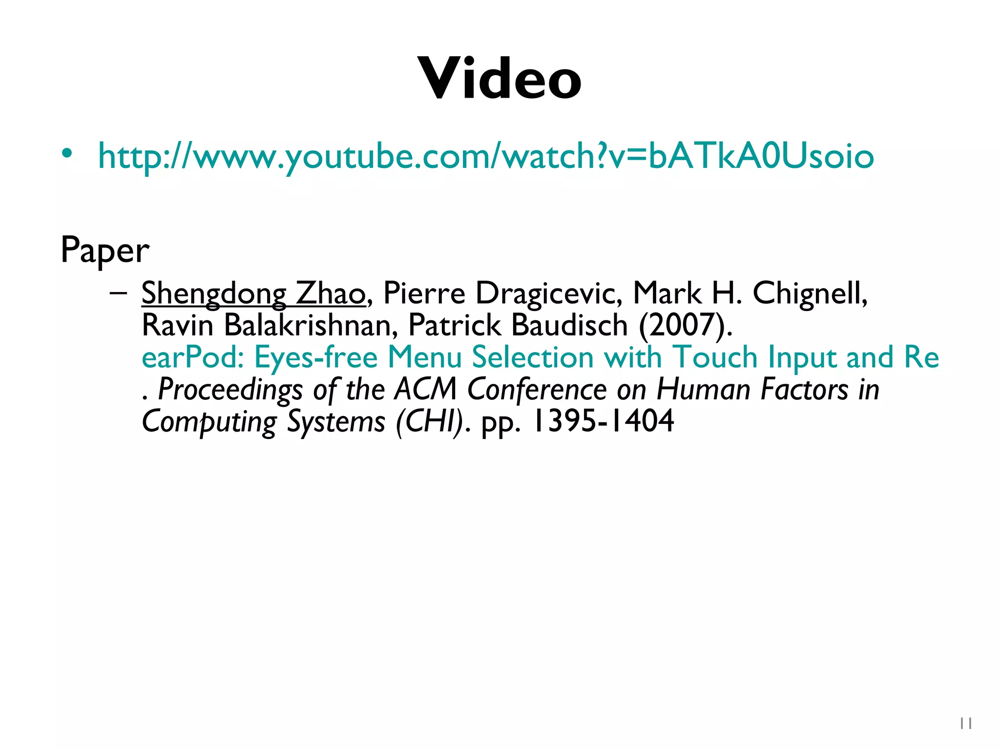 Video
• http://www.youtube.com/watch?v=bATkA0Usoio

Paper
  – Shengdong Zhao, Pierre Dragicevic, Mark H. Chignell,
    Ravin Balakrishnan, Patrick Baudisch (2007). 
    earPod: Eyes-free Menu Selection with Touch Input and Reactiv
    . Proceedings of the ACM Conference on Human Factors in
    Computing Systems (CHI). pp. 1395-1404




                                                             11
 