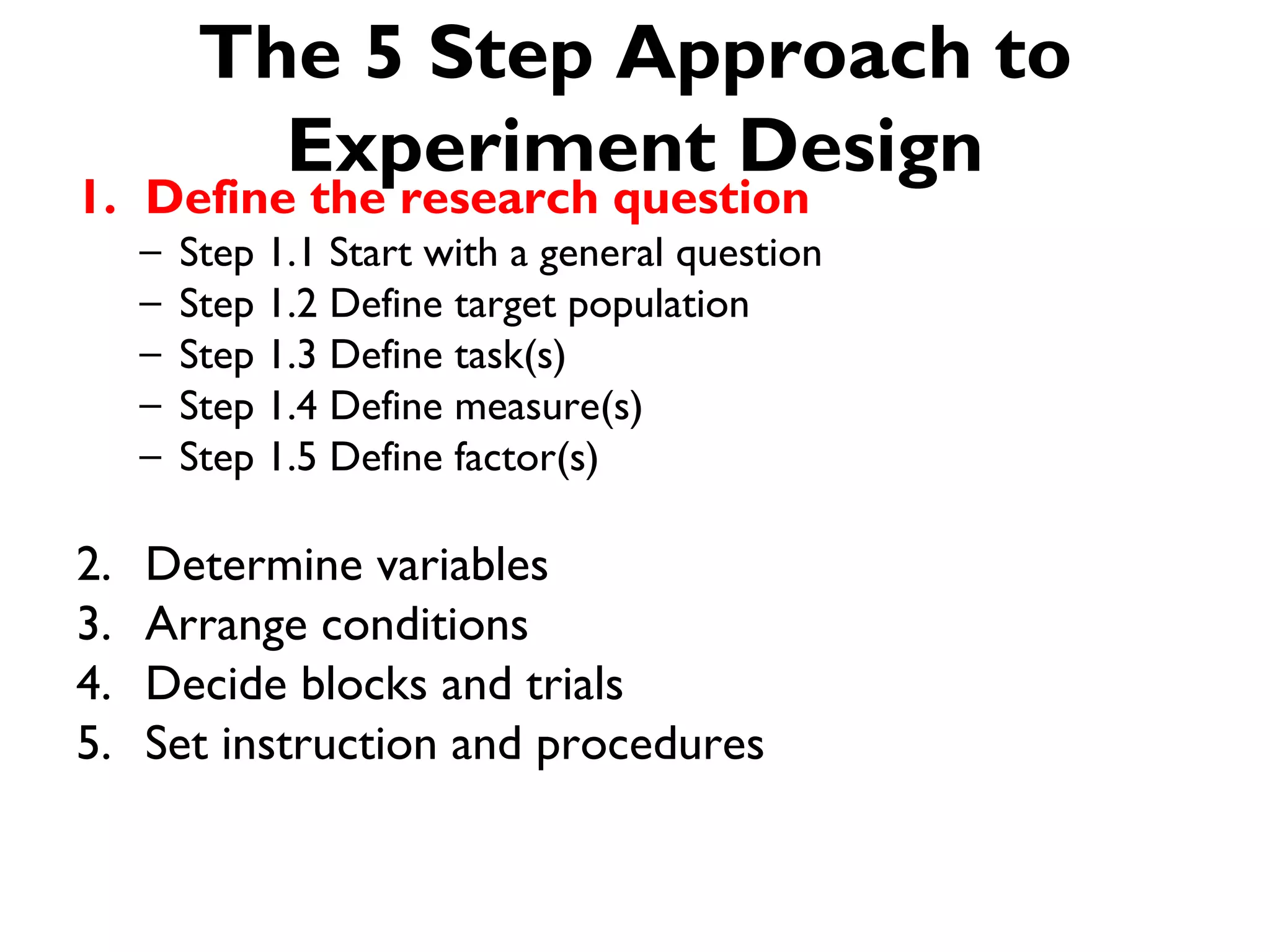The 5 Step Approach to
            Experiment Design
1. Define the research question
     –   Step 1.1 Start with a general question
     –   Step 1.2 Define target population
     –   Step 1.3 Define task(s)
     –   Step 1.4 Define measure(s)
     –   Step 1.5 Define factor(s)

2.   Determine variables
3.   Arrange conditions
4.   Decide blocks and trials
5.   Set instruction and procedures
 