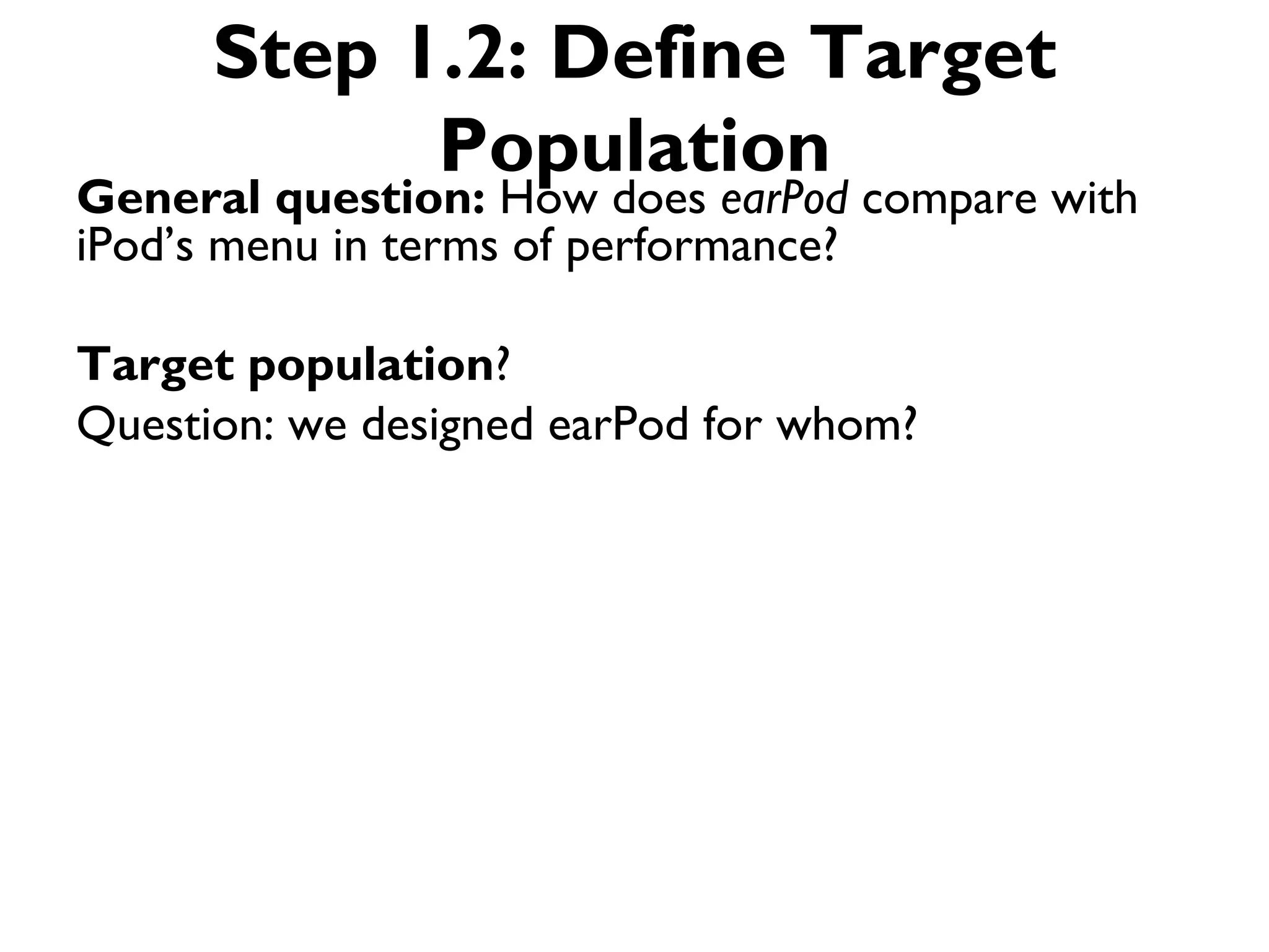 Step 1.2: Define Target
            Population
General question: How does earPod compare with
iPod’s menu in terms of performance?

Target population?
Question: we designed earPod for whom?
 