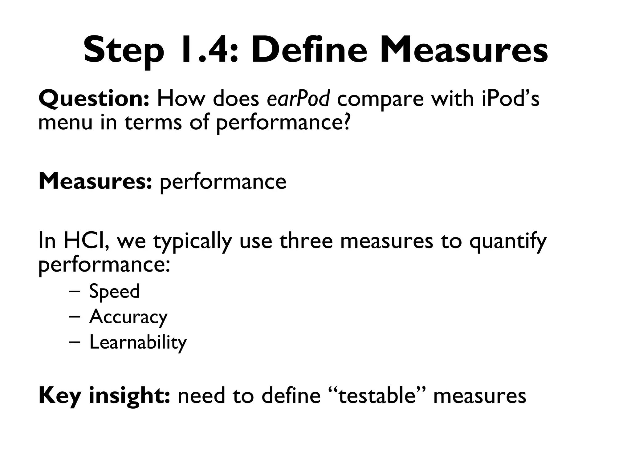 Step 1.4: Define Measures
Question: How does earPod compare with iPod’s
menu in terms of performance?

Measures: performance

In HCI, we typically use three measures to quantify
performance:
   – Speed
   – Accuracy
   – Learnability

Key insight: need to define “testable” measures
 