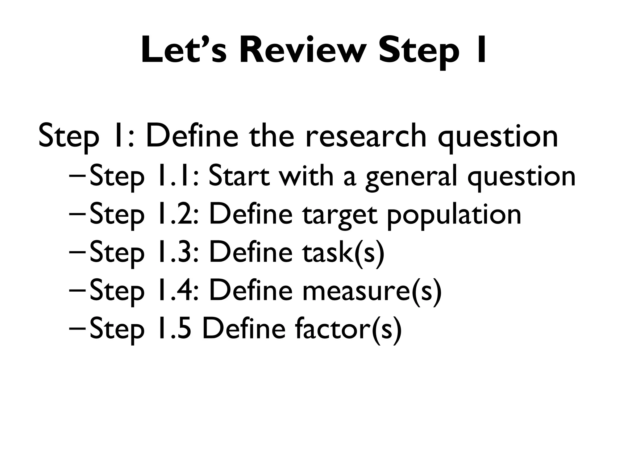 Let’s Review Step 1

Step 1: Define the research question
  – Step 1.1: Start with a general question
  – Step 1.2: Define target population
  – Step 1.3: Define task(s)
  – Step 1.4: Define measure(s)
  – Step 1.5 Define factor(s)
 