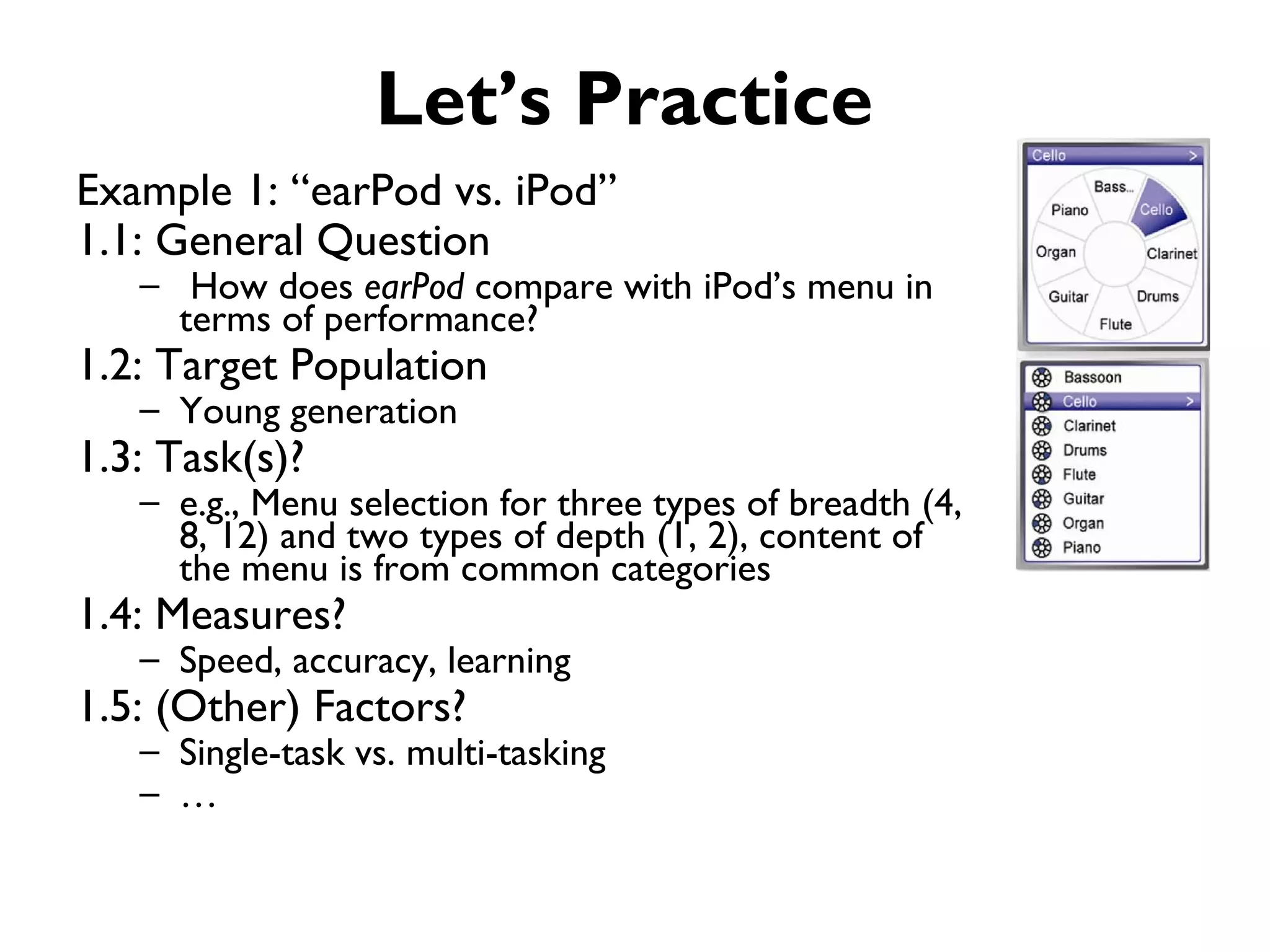 Let’s Practice
Example 1: “earPod vs. iPod”
1.1: General Question
   – How does earPod compare with iPod’s menu in
     terms of performance?
1.2: Target Population
   – Young generation
1.3: Task(s)?
   – e.g., Menu selection for three types of breadth (4,
     8, 12) and two types of depth (1, 2), content of
     the menu is from common categories
1.4: Measures?
   – Speed, accuracy, learning
1.5: (Other) Factors?
   – Single-task vs. multi-tasking
   – …
 