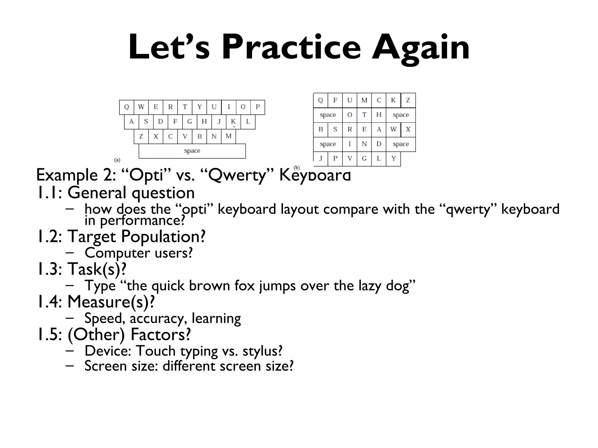 Let’s Practice Again


Example 2: “Opti” vs. “Qwerty” Keyboard
1.1: General question
    – how does the “opti” keyboard layout compare with the “qwerty” keyboard
      in performance?
1.2: Target Population?
    – Computer users?
1.3: Task(s)?
    – Type “the quick brown fox jumps over the lazy dog”
1.4: Measure(s)?
    – Speed, accuracy, learning
1.5: (Other) Factors?
    – Device: Touch typing vs. stylus?
    – Screen size: different screen size?
 