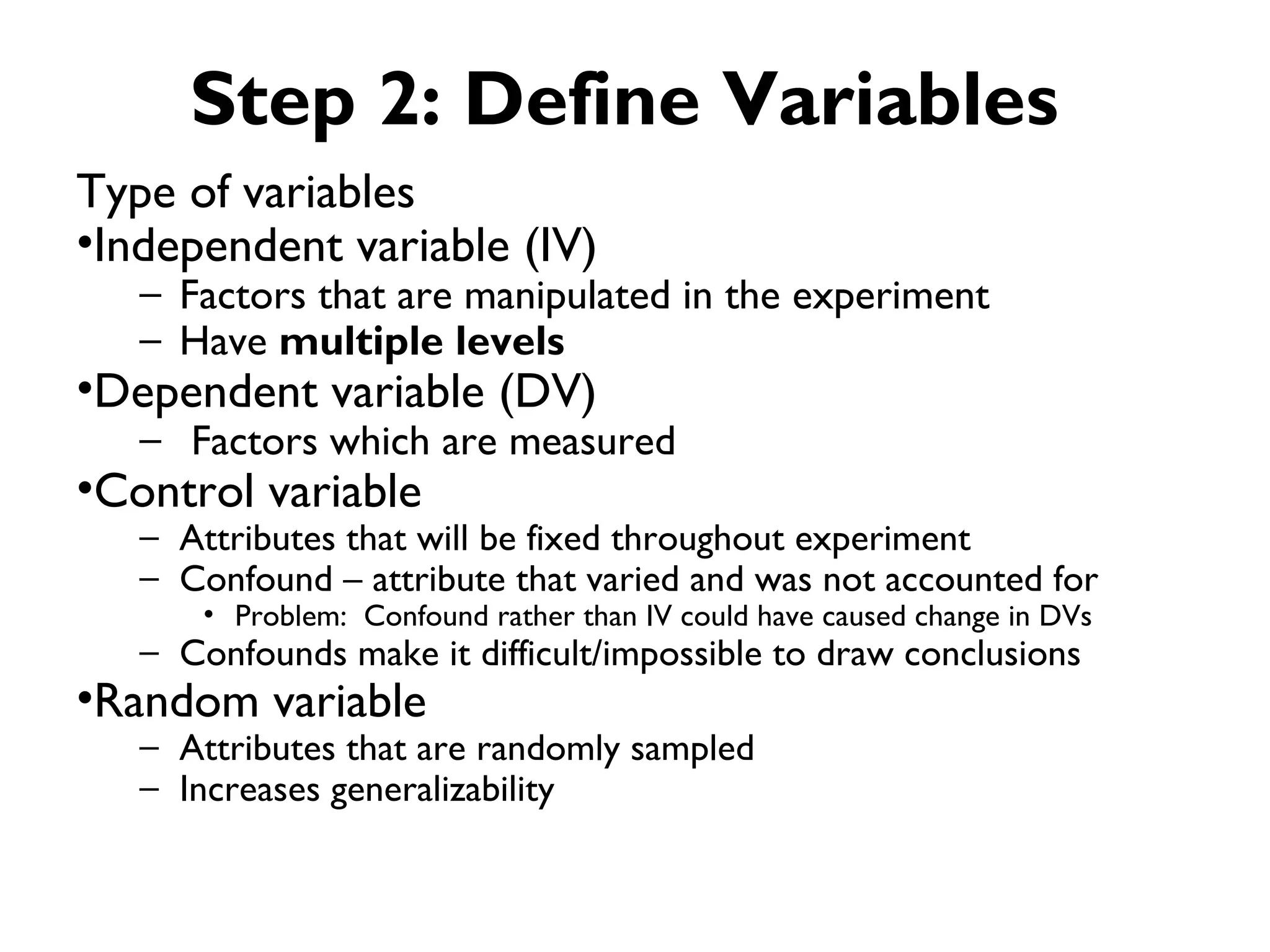 Step 2: Define Variables
Type of variables
•Independent variable (IV)
   – Factors that are manipulated in the experiment
   – Have multiple levels
•Dependent variable (DV)
   – Factors which are measured
•Control variable
   – Attributes that will be fixed throughout experiment
   – Confound – attribute that varied and was not accounted for
       • Problem: Confound rather than IV could have caused change in DVs
   – Confounds make it difficult/impossible to draw conclusions
•Random variable
   – Attributes that are randomly sampled
   – Increases generalizability
 