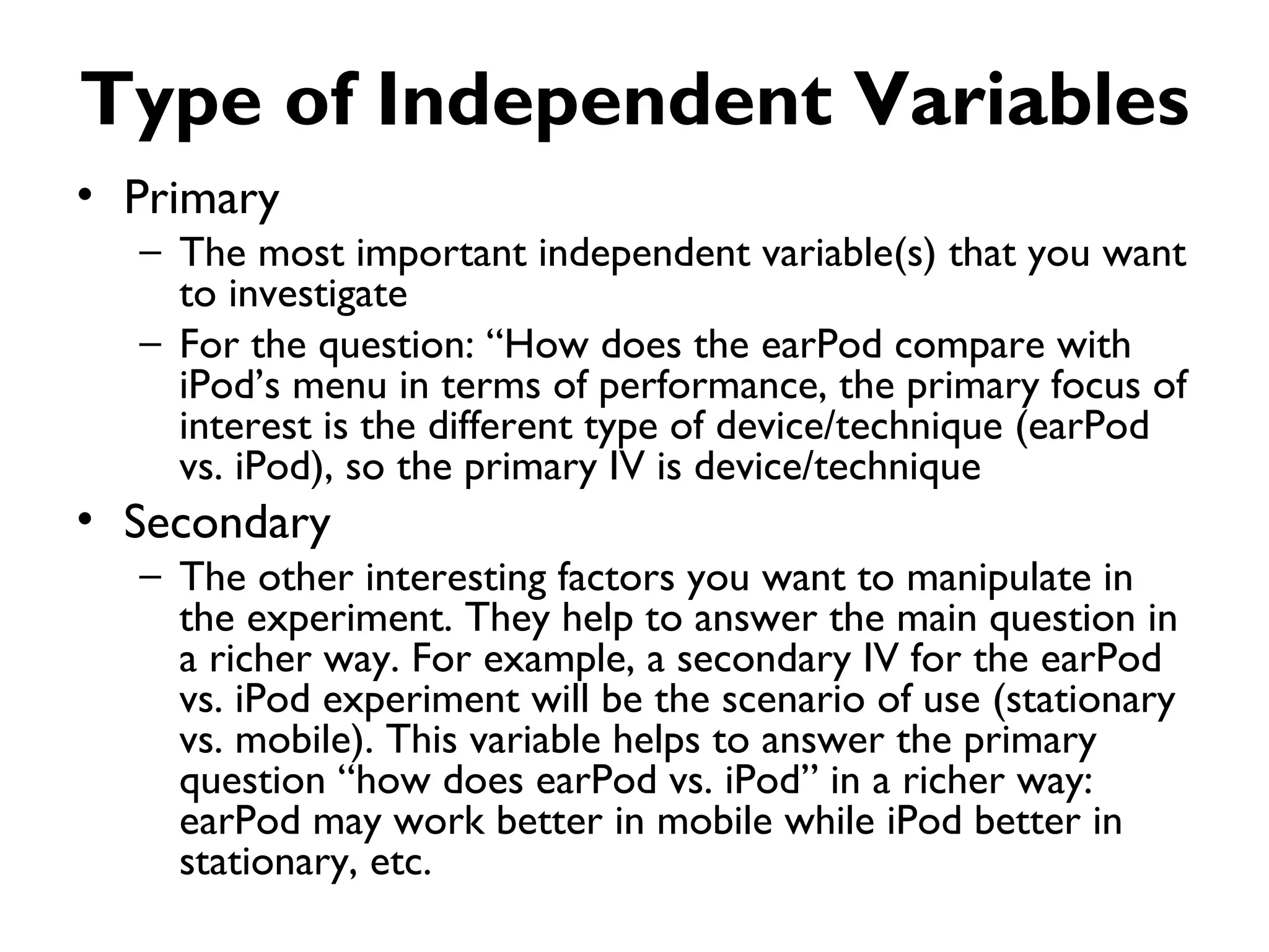 Type of Independent Variables
• Primary
  – The most important independent variable(s) that you want
    to investigate
  – For the question: “How does the earPod compare with
    iPod’s menu in terms of performance, the primary focus of
    interest is the different type of device/technique (earPod
    vs. iPod), so the primary IV is device/technique
• Secondary
  – The other interesting factors you want to manipulate in
    the experiment. They help to answer the main question in
    a richer way. For example, a secondary IV for the earPod
    vs. iPod experiment will be the scenario of use (stationary
    vs. mobile). This variable helps to answer the primary
    question “how does earPod vs. iPod” in a richer way:
    earPod may work better in mobile while iPod better in
    stationary, etc.
 