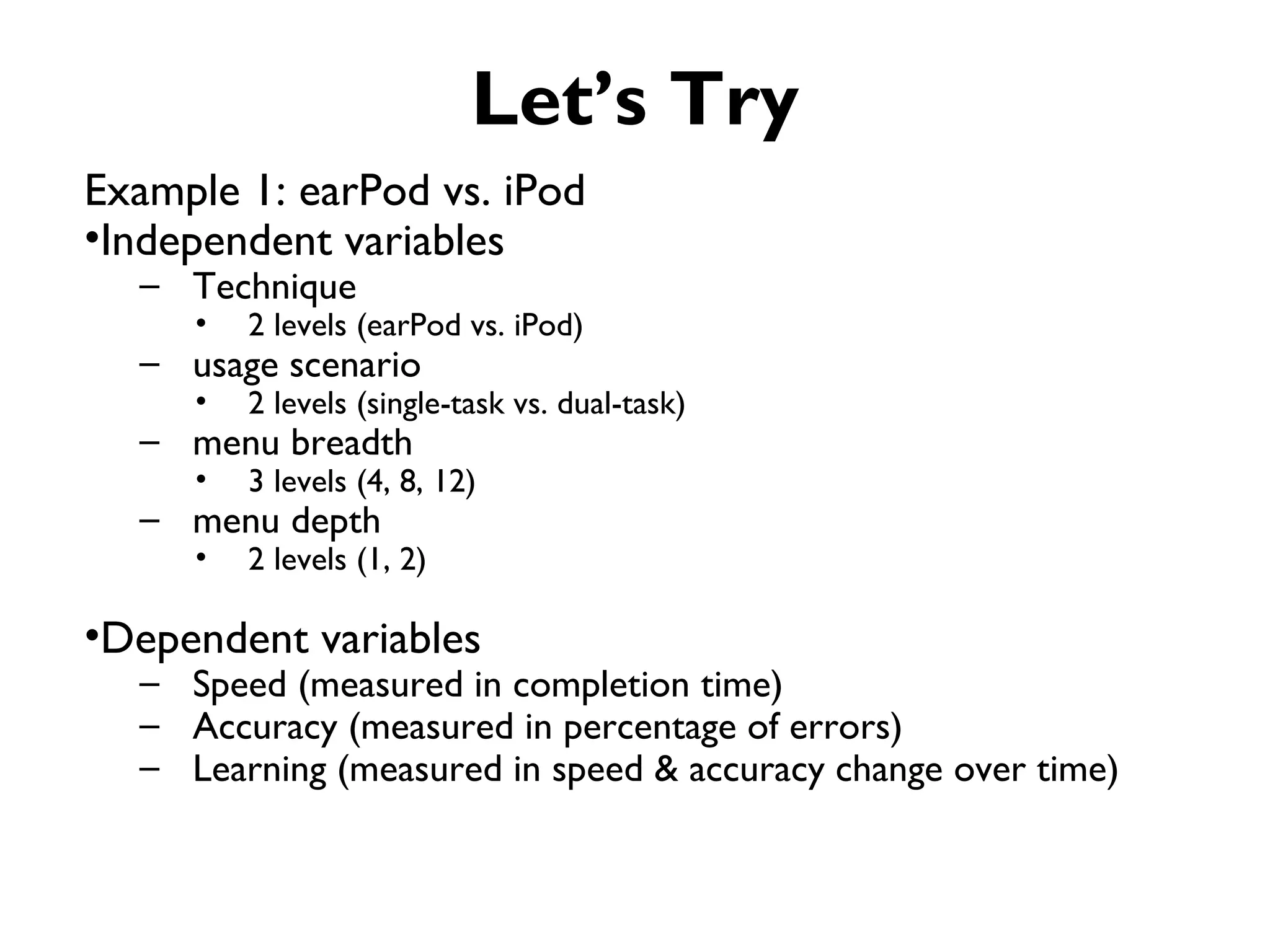 Let’s Try
Example 1: earPod vs. iPod
•Independent variables
  – Technique
     •   2 levels (earPod vs. iPod)
  – usage scenario
     •   2 levels (single-task vs. dual-task)
  – menu breadth
     •   3 levels (4, 8, 12)
  – menu depth
     •   2 levels (1, 2)

•Dependent variables
  – Speed (measured in completion time)
  – Accuracy (measured in percentage of errors)
  – Learning (measured in speed & accuracy change over time)
 