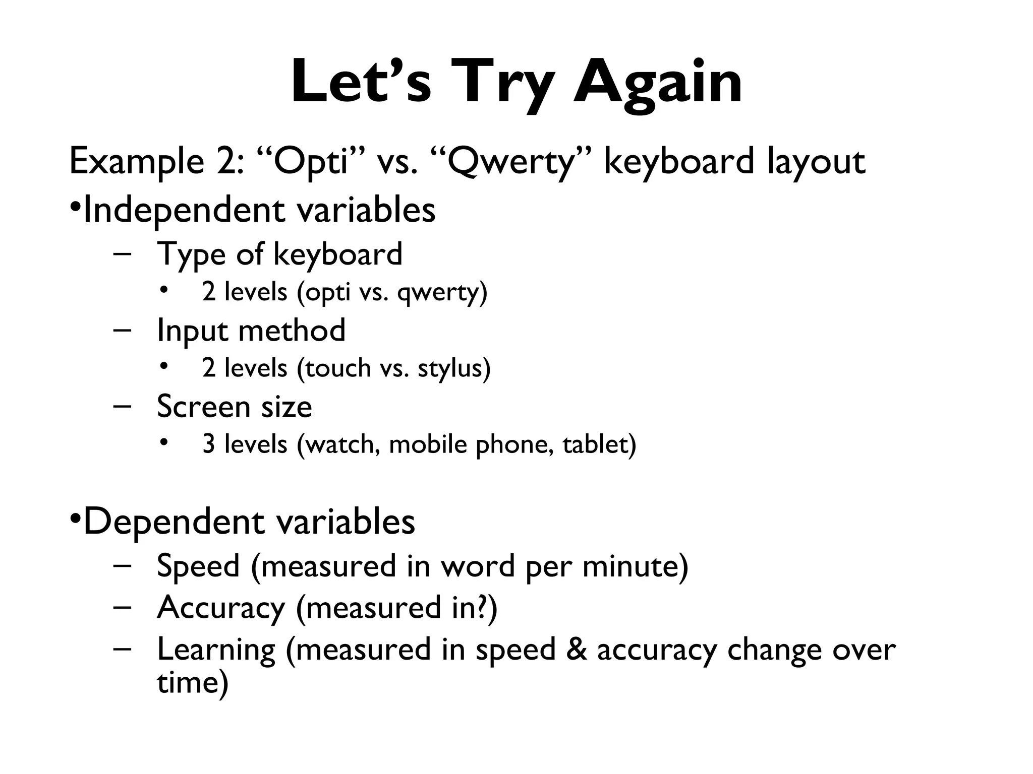 Let’s Try Again
Example 2: “Opti” vs. “Qwerty” keyboard layout
•Independent variables
  – Type of keyboard
     •   2 levels (opti vs. qwerty)
  – Input method
     •   2 levels (touch vs. stylus)
  – Screen size
     •   3 levels (watch, mobile phone, tablet)

•Dependent variables
  – Speed (measured in word per minute)
  – Accuracy (measured in?)
  – Learning (measured in speed & accuracy change over
    time)
 