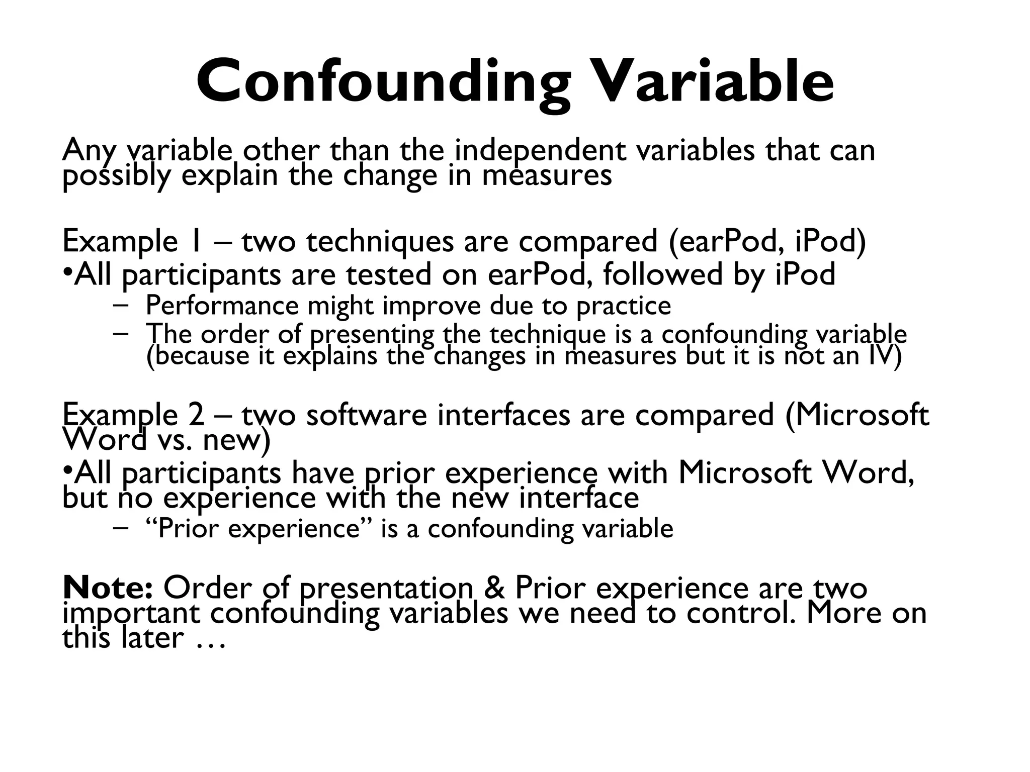 Confounding Variable
Any variable other than the independent variables that can
possibly explain the change in measures
Example 1 – two techniques are compared (earPod, iPod)
•All participants are tested on earPod, followed by iPod
   – Performance might improve due to practice
   – The order of presenting the technique is a confounding variable
     (because it explains the changes in measures but it is not an IV)

Example 2 – two software interfaces are compared (Microsoft
Word vs. new)
•All participants have prior experience with Microsoft Word,
but no experience with the new interface
   – “Prior experience” is a confounding variable

Note: Order of presentation & Prior experience are two
important confounding variables we need to control. More on
this later …
 