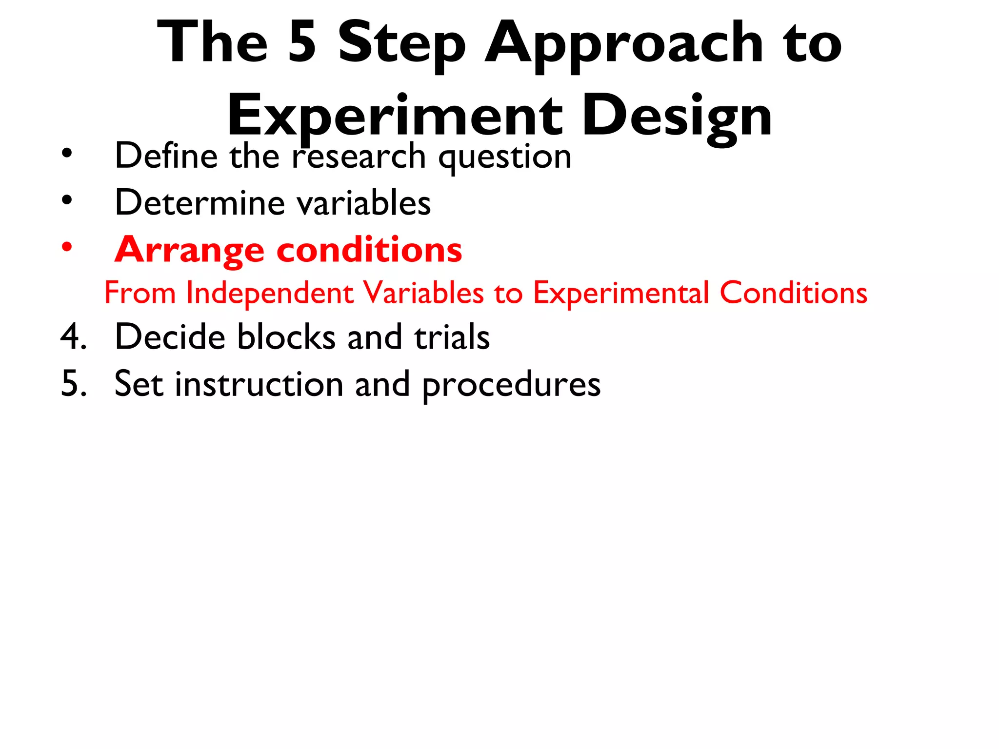 The 5 Step Approach to
         Experiment Design
•   Define the research question
•   Determine variables
•   Arrange conditions
    From Independent Variables to Experimental Conditions
4. Decide blocks and trials
5. Set instruction and procedures
 