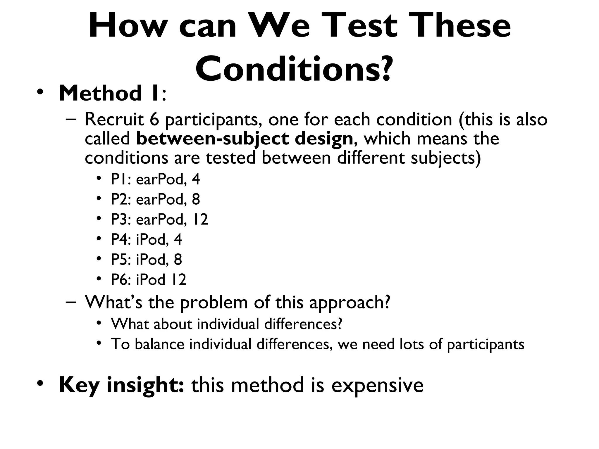 How can We Test These
          Conditions?
• Method 1:
   – Recruit 6 participants, one for each condition (this is also
     called between-subject design, which means the
     conditions are tested between different subjects)
      •   P1: earPod, 4
      •   P2: earPod, 8
      •   P3: earPod, 12
      •   P4: iPod, 4
      •   P5: iPod, 8
      •   P6: iPod 12
   – What’s the problem of this approach?
      • What about individual differences?
      • To balance individual differences, we need lots of participants

• Key insight: this method is expensive
 