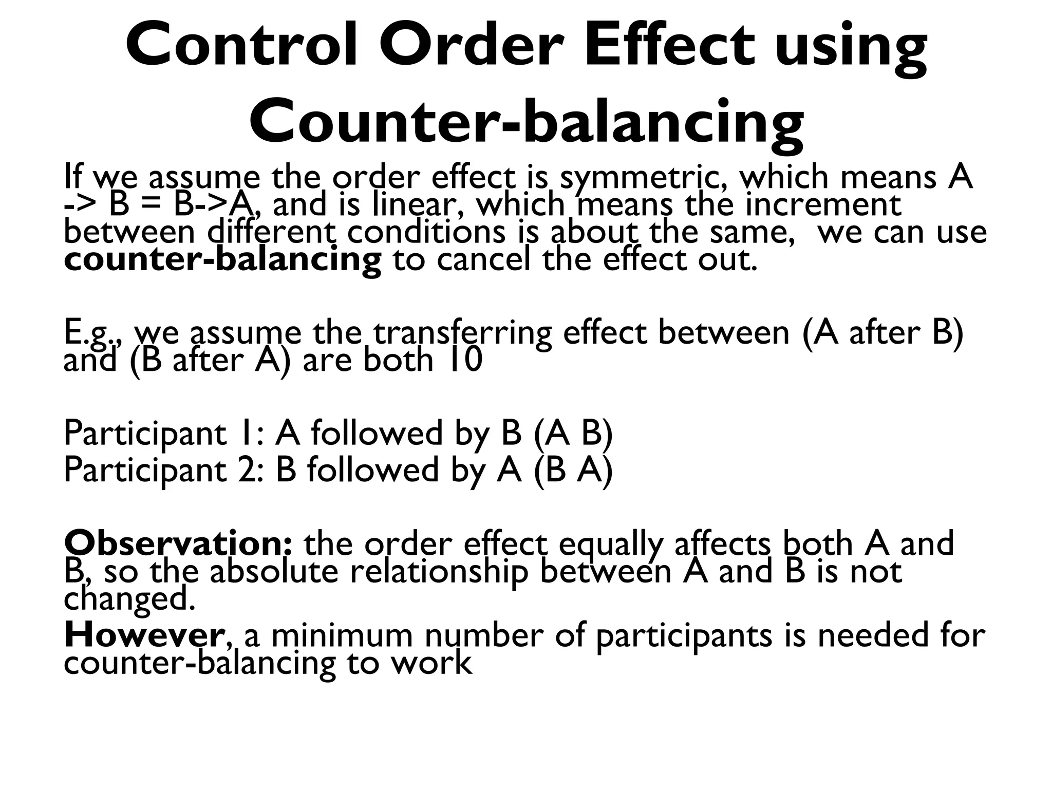 Control Order Effect using
      Counter-balancing
If we assume the order effect is symmetric, which means A
-> B = B->A, and is linear, which means the increment
between different conditions is about the same, we can use
counter-balancing to cancel the effect out.
E.g., we assume the transferring effect between (A after B)
and (B after A) are both 10
Participant 1: A followed by B (A B)
Participant 2: B followed by A (B A)
Observation: the order effect equally affects both A and
B, so the absolute relationship between A and B is not
changed.
However, a minimum number of participants is needed for
counter-balancing to work
 