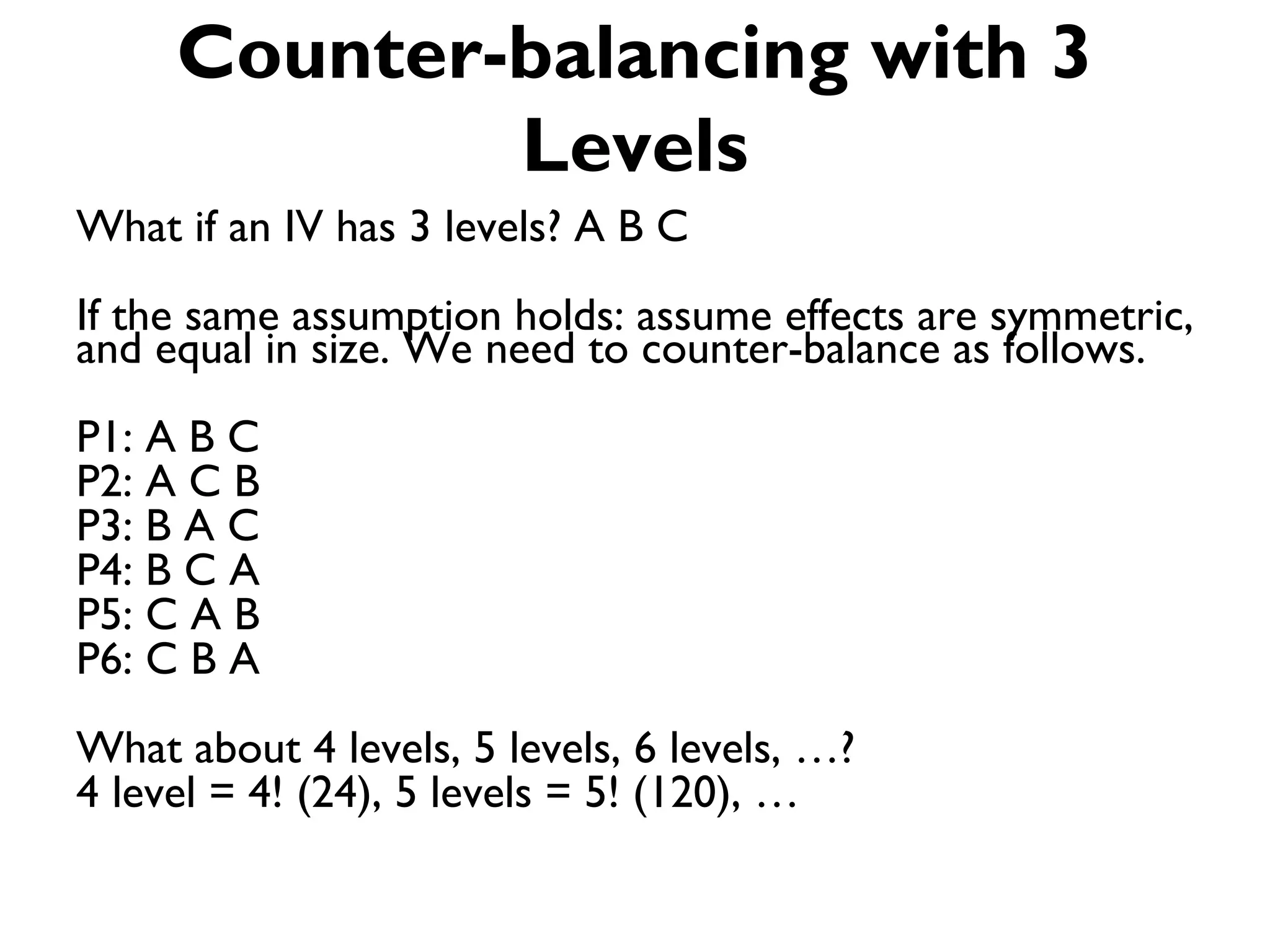Counter-balancing with 3
             Levels
What if an IV has 3 levels? A B C
If the same assumption holds: assume effects are symmetric,
and equal in size. We need to counter-balance as follows.
P1: A B C
P2: A C B
P3: B A C
P4: B C A
P5: C A B
P6: C B A
What about 4 levels, 5 levels, 6 levels, …?
4 level = 4! (24), 5 levels = 5! (120), …
 