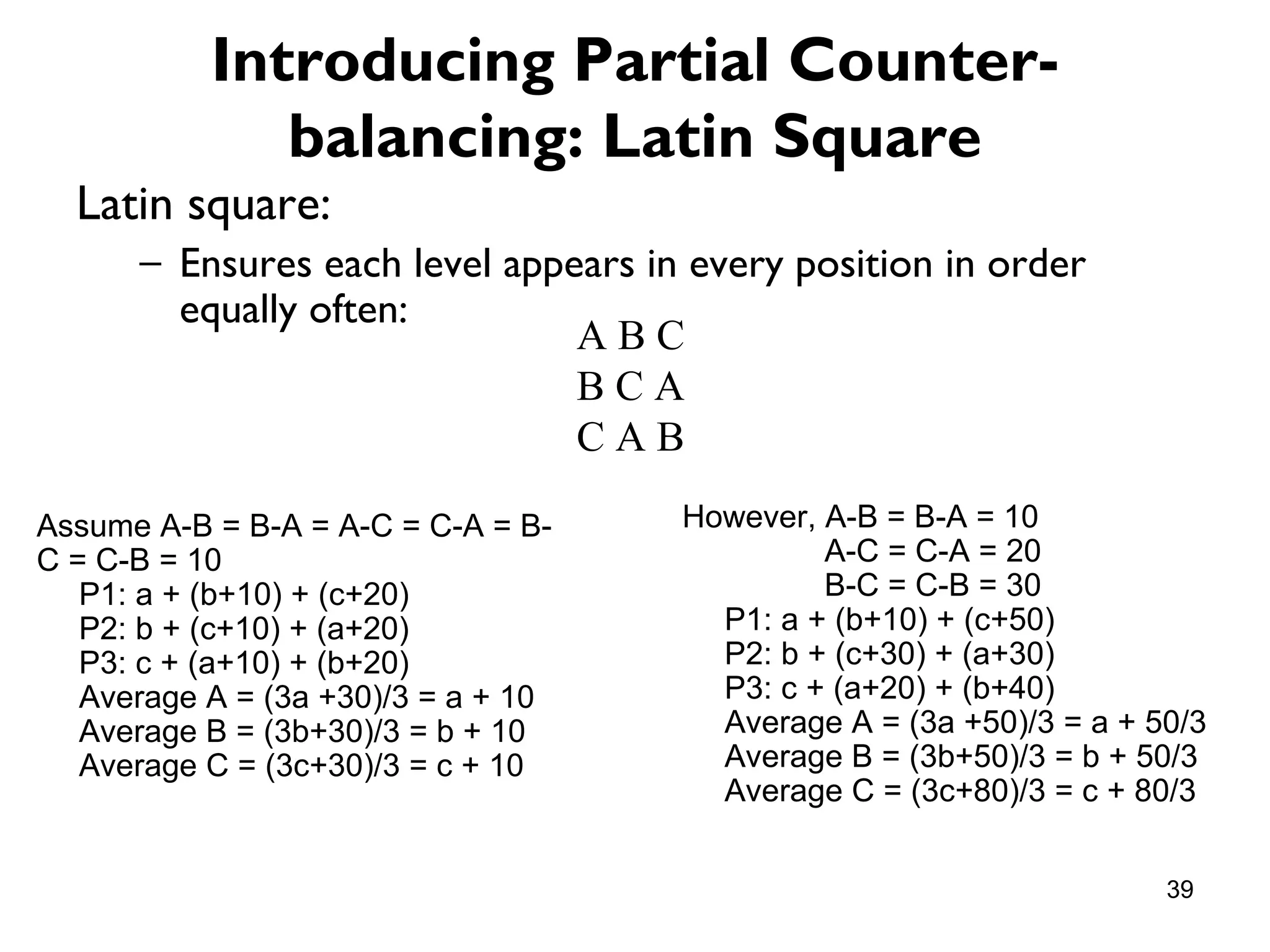 Introducing Partial Counter-
              balancing: Latin Square
  Latin square:
      – Ensures each level appears in every position in order
        equally often:
                               ABC
                               BCA
                               CAB

Assume A-B = B-A = A-C = C-A = B-    However, A-B = B-A = 10
C = C-B = 10                                  A-C = C-A = 20
   P1: a + (b+10) + (c+20)                    B-C = C-B = 30
   P2: b + (c+10) + (a+20)             P1: a + (b+10) + (c+50)
   P3: c + (a+10) + (b+20)             P2: b + (c+30) + (a+30)
   Average A = (3a +30)/3 = a + 10     P3: c + (a+20) + (b+40)
   Average B = (3b+30)/3 = b + 10      Average A = (3a +50)/3 = a + 50/3
   Average C = (3c+30)/3 = c + 10      Average B = (3b+50)/3 = b + 50/3
                                       Average C = (3c+80)/3 = c + 80/3


                                                                     39
 