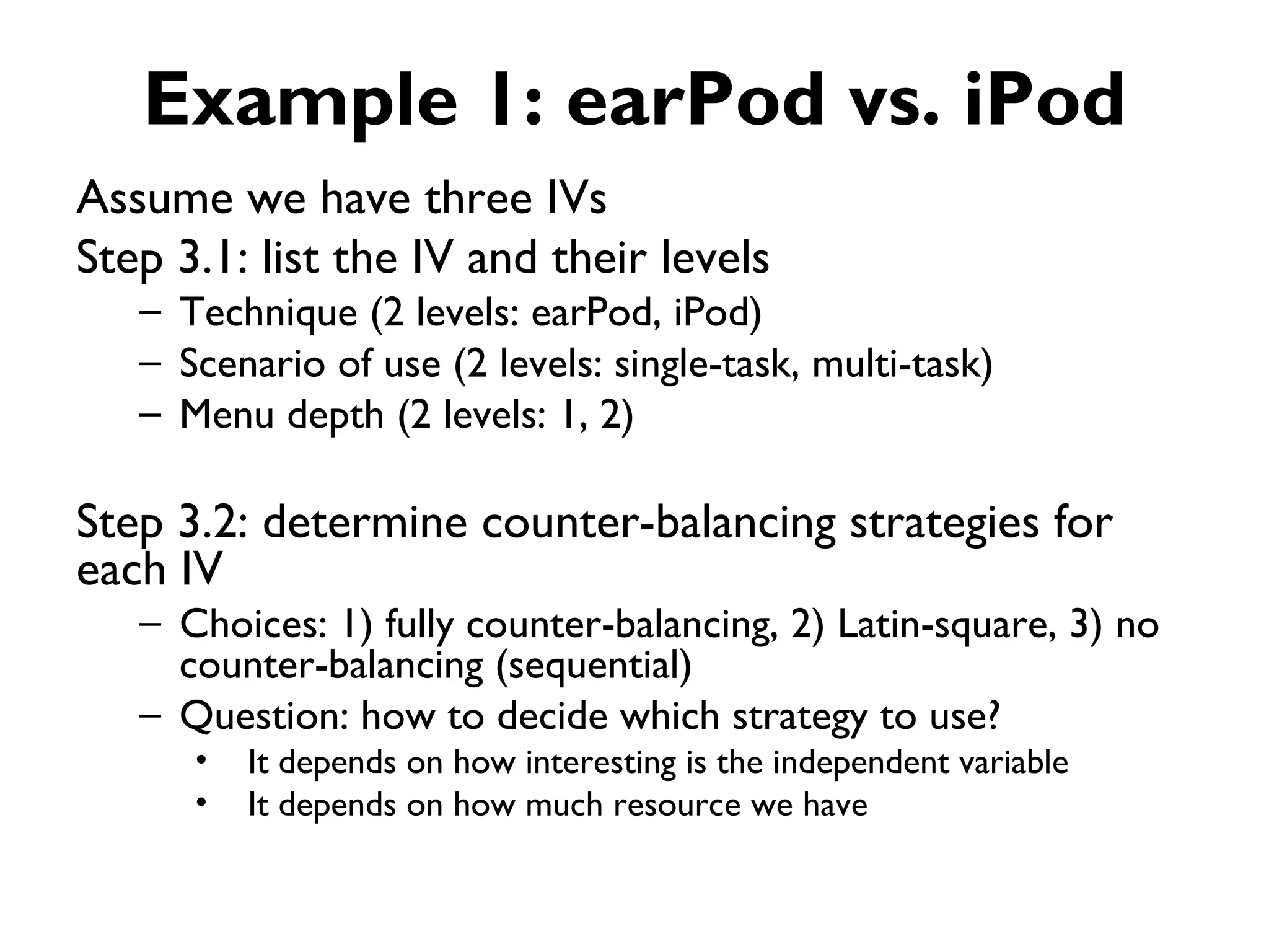 Example 1: earPod vs. iPod
Assume we have three IVs
Step 3.1: list the IV and their levels
   – Technique (2 levels: earPod, iPod)
   – Scenario of use (2 levels: single-task, multi-task)
   – Menu depth (2 levels: 1, 2)

Step 3.2: determine counter-balancing strategies for
each IV
   – Choices: 1) fully counter-balancing, 2) Latin-square, 3) no
     counter-balancing (sequential)
   – Question: how to decide which strategy to use?
      •   It depends on how interesting is the independent variable
      •   It depends on how much resource we have
 