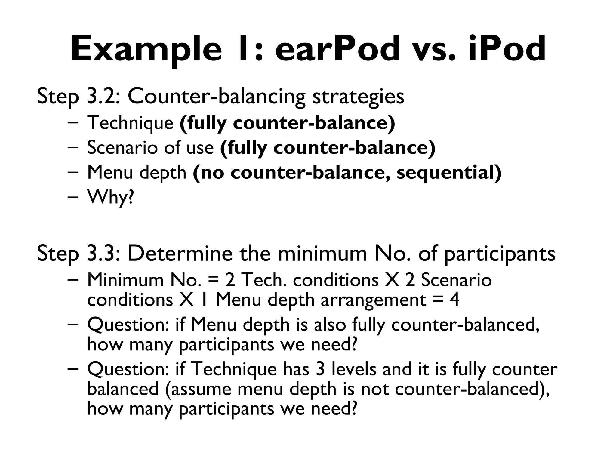 Example 1: earPod vs. iPod
Step 3.2: Counter-balancing strategies
   –   Technique (fully counter-balance)
   –   Scenario of use (fully counter-balance)
   –   Menu depth (no counter-balance, sequential)
   –   Why?

Step 3.3: Determine the minimum No. of participants
   – Minimum No. = 2 Tech. conditions X 2 Scenario
     conditions X 1 Menu depth arrangement = 4
   – Question: if Menu depth is also fully counter-balanced,
     how many participants we need?
   – Question: if Technique has 3 levels and it is fully counter
     balanced (assume menu depth is not counter-balanced),
     how many participants we need?
 