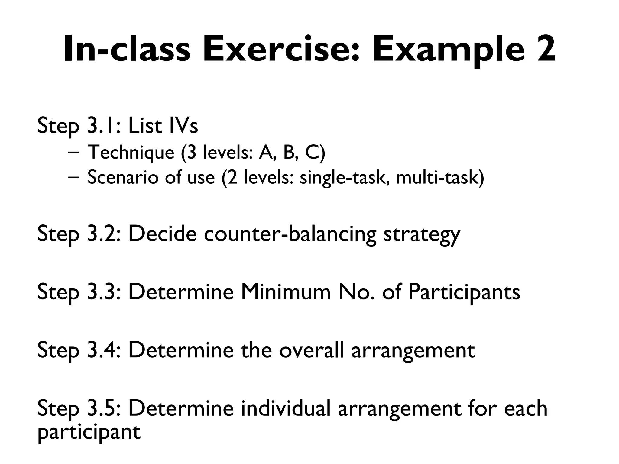 In-class Exercise: Example 2
Step 3.1: List IVs
   – Technique (3 levels: A, B, C)
   – Scenario of use (2 levels: single-task, multi-task)

Step 3.2: Decide counter-balancing strategy

Step 3.3: Determine Minimum No. of Participants

Step 3.4: Determine the overall arrangement

Step 3.5: Determine individual arrangement for each
participant
 