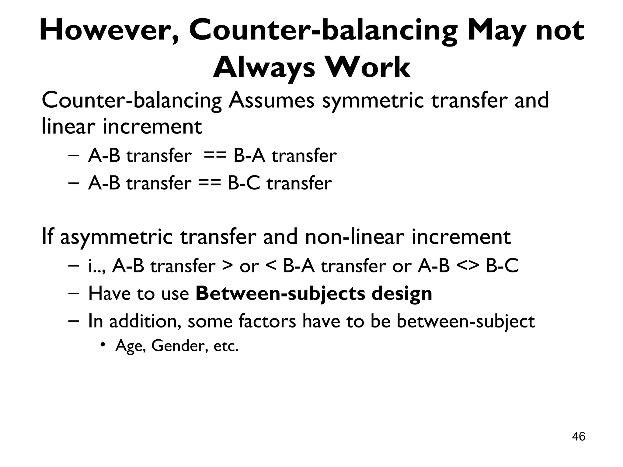 However, Counter-balancing May not
          Always Work
Counter-balancing Assumes symmetric transfer and
linear increment
  – A-B transfer == B-A transfer
  – A-B transfer == B-C transfer

If asymmetric transfer and non-linear increment
  – i.., A-B transfer > or < B-A transfer or A-B <> B-C
  – Have to use Between-subjects design
  – In addition, some factors have to be between-subject
     • Age, Gender, etc.




                                                           46
 