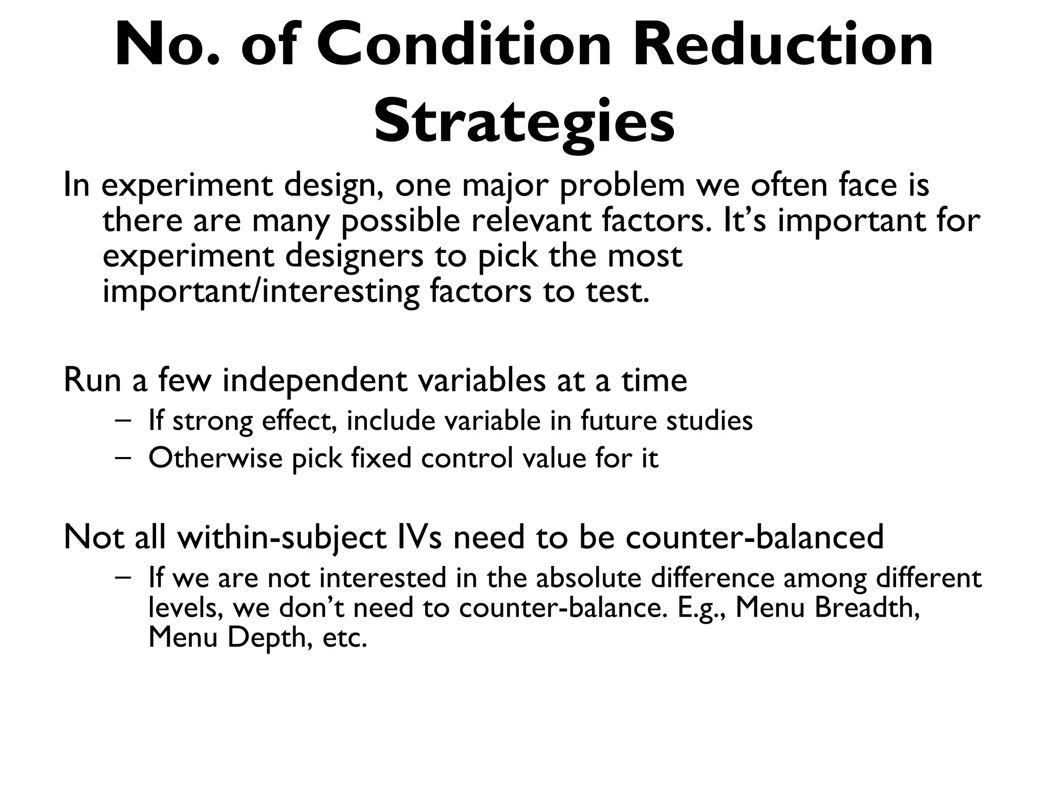 No. of Condition Reduction
           Strategies
In experiment design, one major problem we often face is
   there are many possible relevant factors. It’s important for
   experiment designers to pick the most
   important/interesting factors to test.

Run a few independent variables at a time
   – If strong effect, include variable in future studies
   – Otherwise pick fixed control value for it

Not all within-subject IVs need to be counter-balanced
   – If we are not interested in the absolute difference among different
     levels, we don’t need to counter-balance. E.g., Menu Breadth,
     Menu Depth, etc.
 