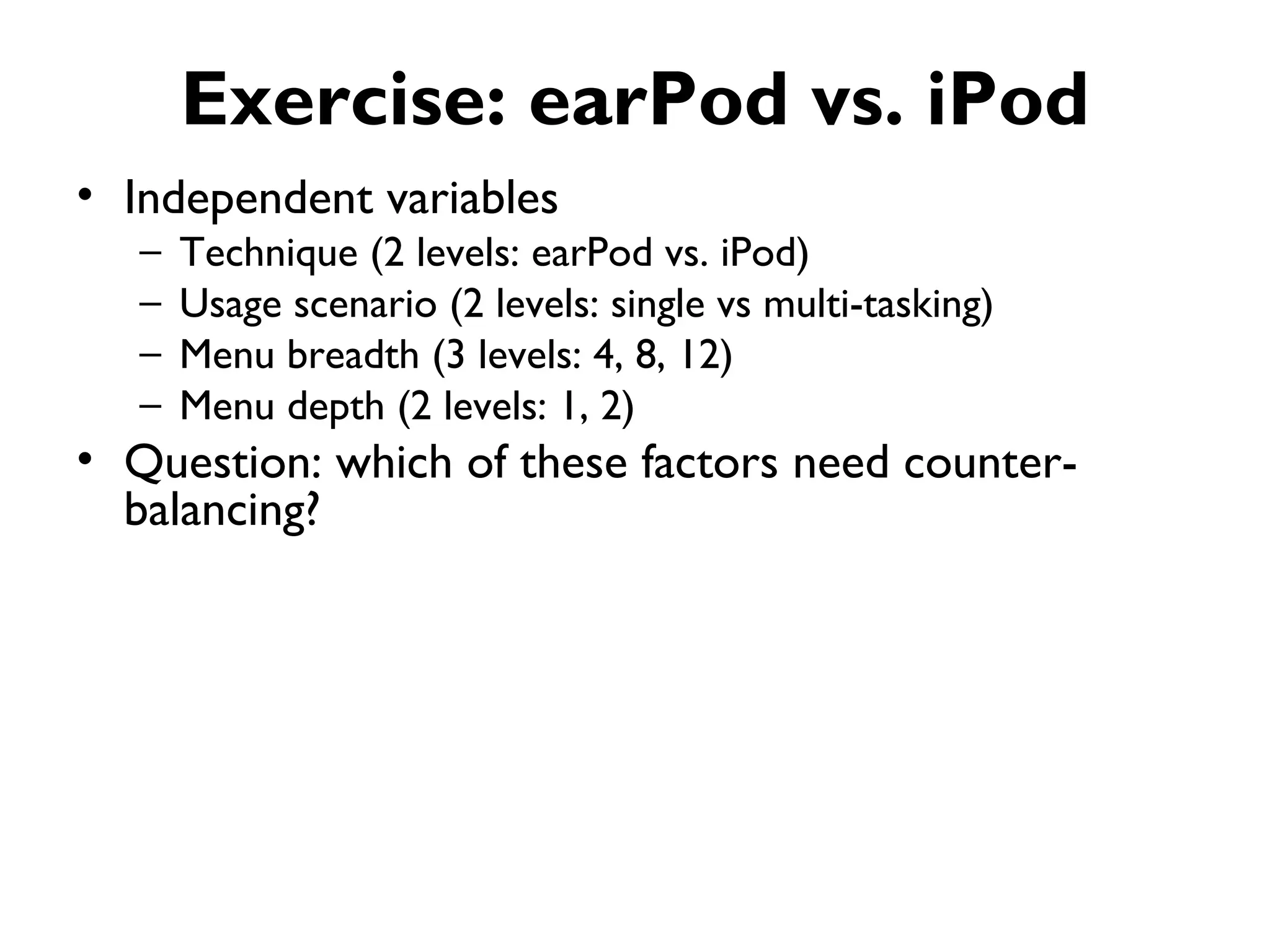 Exercise: earPod vs. iPod
• Independent variables
   –   Technique (2 levels: earPod vs. iPod)
   –   Usage scenario (2 levels: single vs multi-tasking)
   –   Menu breadth (3 levels: 4, 8, 12)
   –   Menu depth (2 levels: 1, 2)
• Question: which of these factors need counter-
  balancing?
 