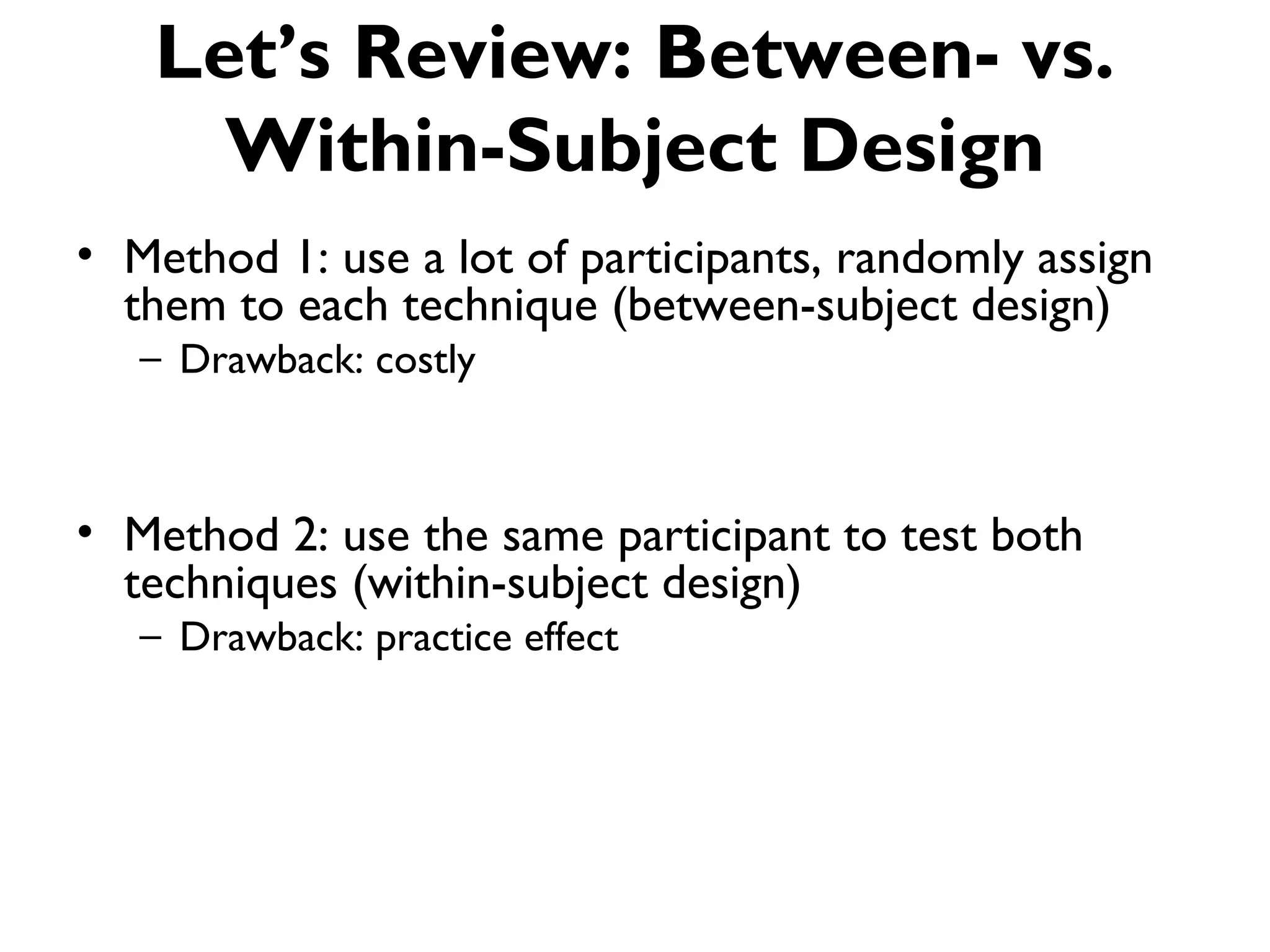 Let’s Review: Between- vs.
     Within-Subject Design
• Method 1: use a lot of participants, randomly assign
  them to each technique (between-subject design)
   – Drawback: costly



• Method 2: use the same participant to test both
  techniques (within-subject design)
   – Drawback: practice effect
 