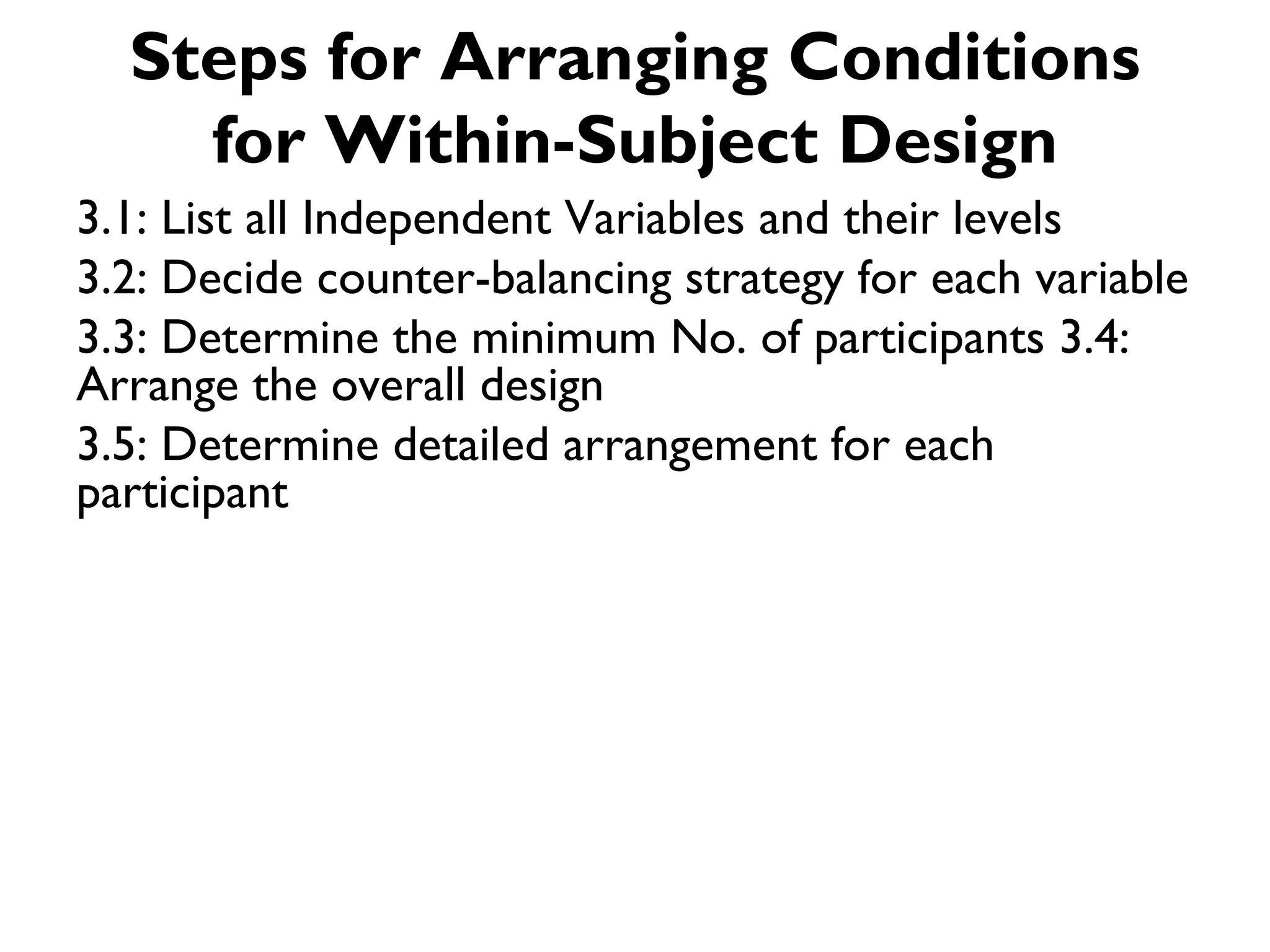 Steps for Arranging Conditions
    for Within-Subject Design
3.1: List all Independent Variables and their levels
3.2: Decide counter-balancing strategy for each variable
3.3: Determine the minimum No. of participants 3.4:
Arrange the overall design
3.5: Determine detailed arrangement for each
participant
 
