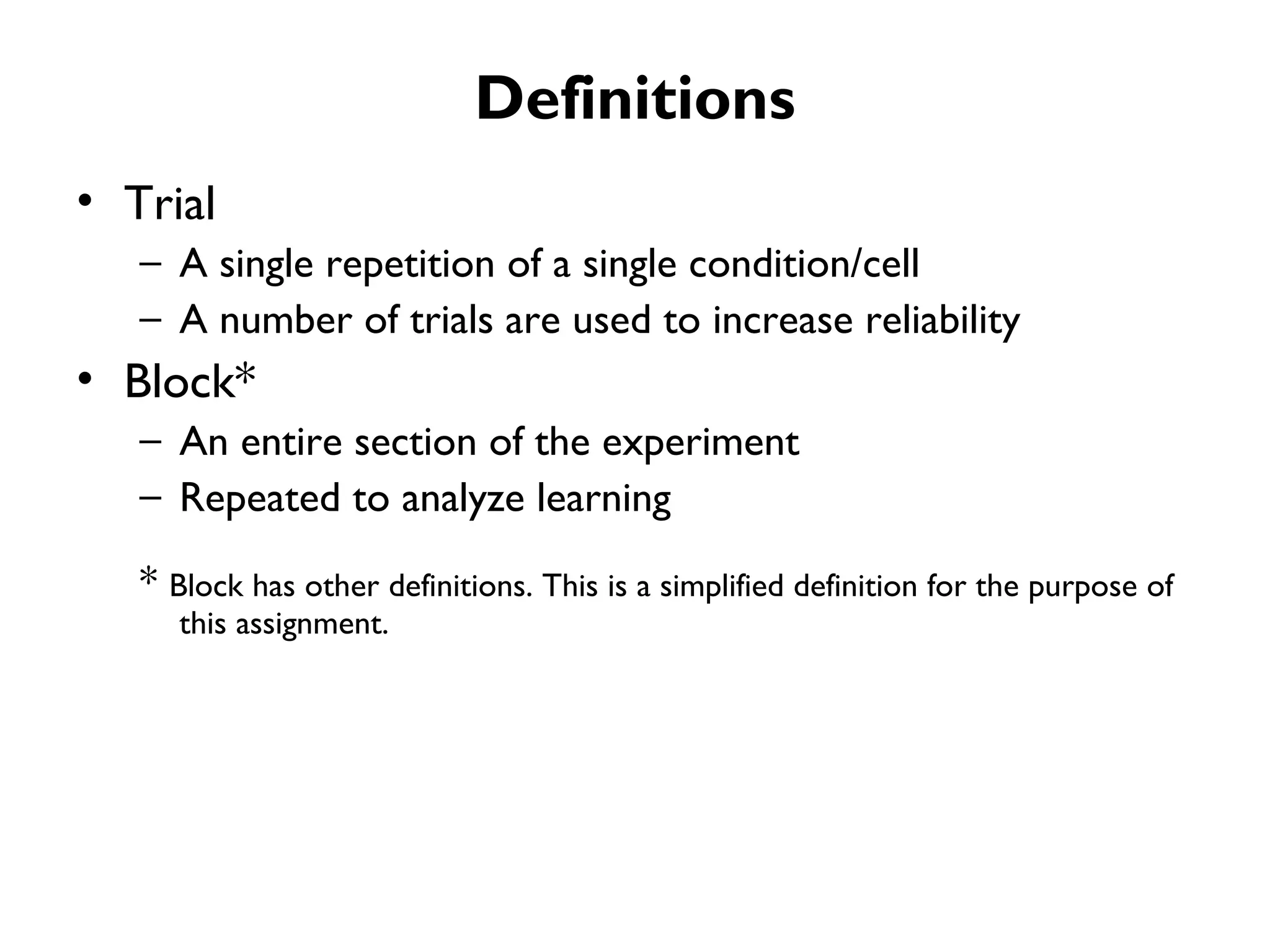 Definitions
• Trial
   – A single repetition of a single condition/cell
   – A number of trials are used to increase reliability
• Block*
   – An entire section of the experiment
   – Repeated to analyze learning

   * Block has other definitions. This is a simplified definition for the purpose of
      this assignment.
 