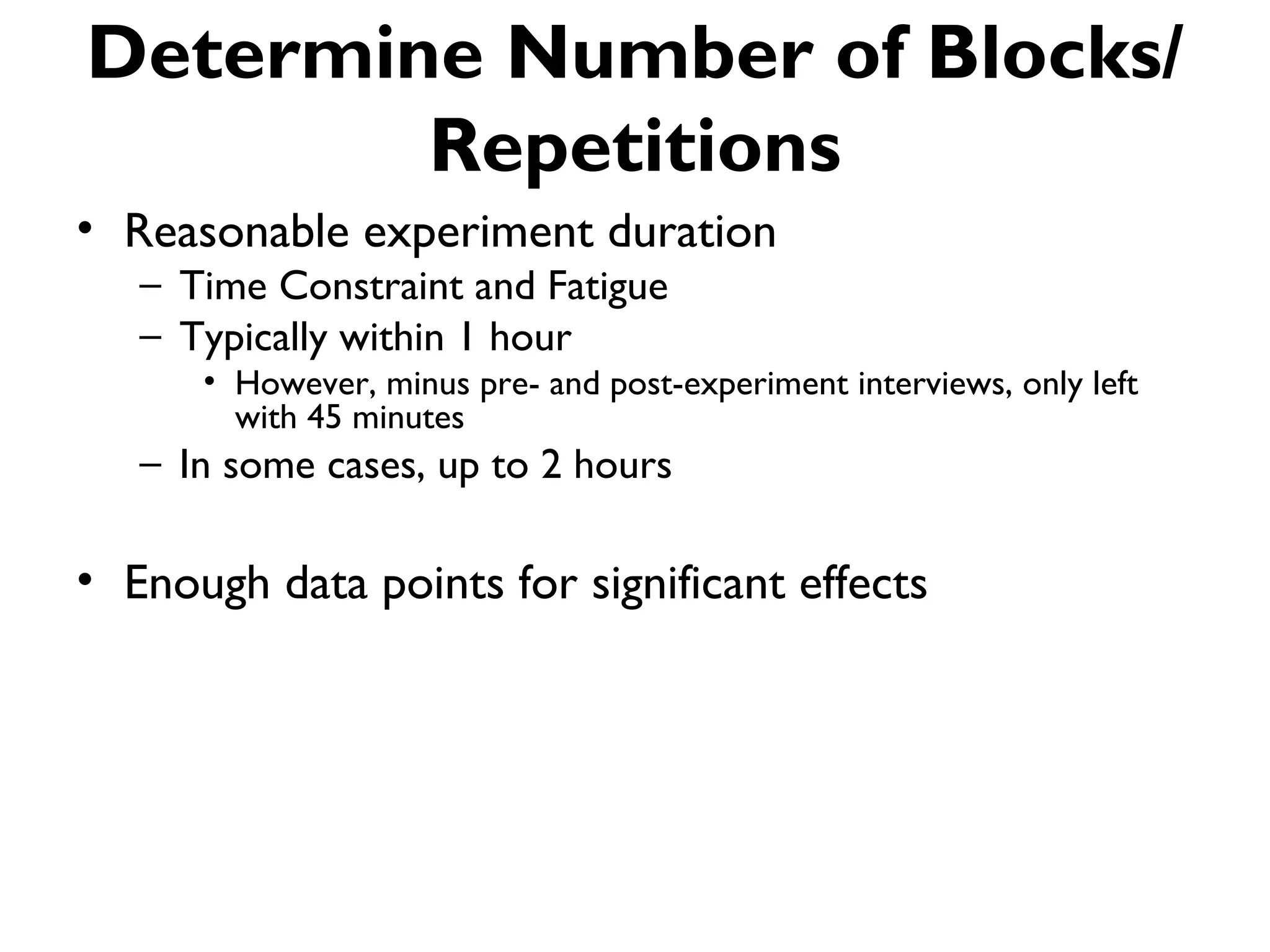 Determine Number of Blocks/
        Repetitions
• Reasonable experiment duration
   – Time Constraint and Fatigue
   – Typically within 1 hour
      • However, minus pre- and post-experiment interviews, only left
        with 45 minutes
   – In some cases, up to 2 hours

• Enough data points for significant effects
 
