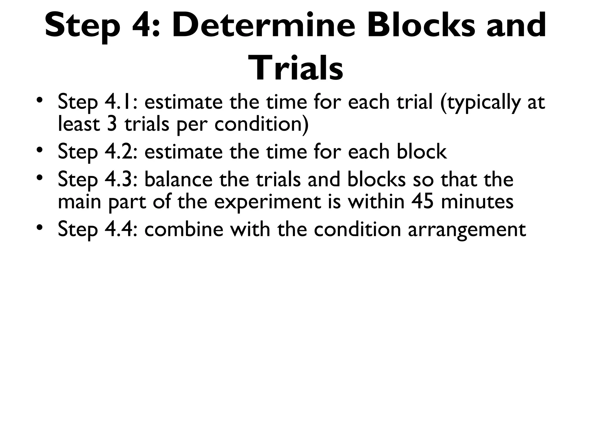 Step 4: Determine Blocks and
            Trials
• Step 4.1: estimate the time for each trial (typically at
  least 3 trials per condition)
• Step 4.2: estimate the time for each block
• Step 4.3: balance the trials and blocks so that the
  main part of the experiment is within 45 minutes
• Step 4.4: combine with the condition arrangement
 